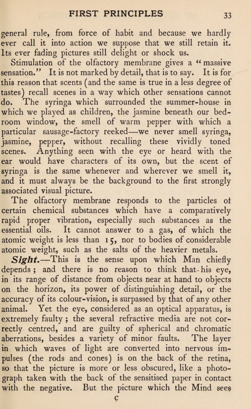 general rule, from force of habit and because we hardly ever call it into action we suppose that we still retain it. Its ever fading pictures still delight or shock us. Stimulation of the olfactory membrane gives a “ massive sensation.’’ It is not marked by detail, that is to say. It is for this reason that scents (and the same is true in a less degree of tastes) recall scenes in a way which other sensations cannot do. The syringa which surrounded the summer-house in which we played as children, the jasmine beneath our bed¬ room window, the smell of warm pepper with which a particular sausage-factory reeked—we never smell syringa, jasmine, pepper, without recalling these vividly toned scenes. Anything seen with the eye or heard with the ear would have characters of its own, but the scent of syringa is the same whenever and wherever we smell it, and it must always be the background to the first strongly associated visual picture. The olfactory membrane responds to the particles of certain chemical substances which have a comparatively rapid proper vibration, especially such substances as the essential oils. It cannot answer to a gas, of which the atomic weight is less than 15, nor to bodies of considerable atomic weight, such as the salts of the heavier metals. Sight. —This is the sense upon which Man chiefly depends; and there is no reason to think that-his eye, in its range of distance from objects near at hand to objects on the horizon, its power of distinguishing detail, or the accuracy of its colour-vision, is surpassed by that of any other animal. Yet the eye, considered as an optical apparatus, is extremely faulty ; the several refractive media are not cor¬ rectly centred, and are guilty of spherical and chromatic aberrations, besides a variety of minor faults. The layer in which waves of light are converted into nervous im¬ pulses (the rods and cones) is on the back of the retina, so that the picture is more or less obscured, like a photo¬ graph taken with the back of the sensitised paper in contact with the negative. But the picture which the Mind sees c