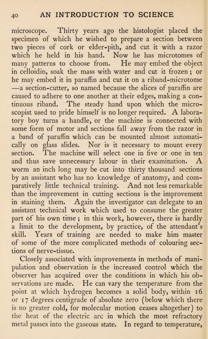 microscope. Thirty years ago the histologist placed the specimen of which he wished to prepare a section between two pieces of cork or elder-pith, and cut it with a razor which he held in his hand. Now he has microtomes of many patterns to choose from. He may embed the object in celloidin, soak the mass with water and cut it frozen ; or he may embed it in paraffin and cut it on a riband-microtome —a section-cutter, so named because the slices of paraffin are caused to adhere to one another at their edges, making a con¬ tinuous riband. The steady hand upon which the micro- scopist used to pride himself is no longer required. A labora¬ tory boy turns a handle, or the machine is connected with some form of motor and sections fall away from the razor in a band of paraffin which can be mounted almost automati¬ cally on glass slides. Nor is it necessary to mount every section. The machine will select one in five or one in ten and thus save unnecessary labour in their examination. A worm an inch long may be cut into thirty thousand sections by an assistant who has no knowledge of anatomy, and com¬ paratively little technical training. And not less remarkable than the improvement in cutting sections is the improvement in staining them. Again the investigator can delegate to an assistant technical work which used to consume the greater part of his own time; in this work, however, there is hardly a limit to the development, by practice, of the attendant’s skill. Years of training are needed to make him master of some of the more complicated methods of colouring sec¬ tions of nerve-tissue. Closely associated with improvements in methods of mani¬ pulation and observation is the increased control which the observer has acquired over the conditions in which his ob¬ servations are made. He can vary the temperature from the point at which hydrogen becomes a solid body, within 16 or 17 degrees centigrade of absolute zero (below which there is no greater cold, for molecular motion ceases altogether) to the heat of the electric arc in which the most refractory metal passes into the gaseous state. In regard to temperature,