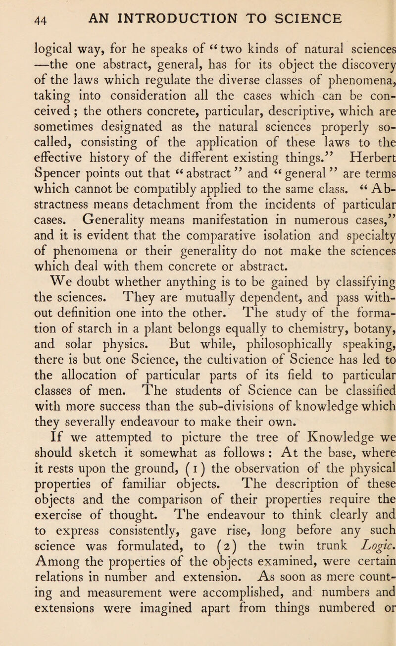 logical way, for he speaks of “ two kinds of natural sciences —the one abstract, general, has for its object the discovery of the laws which regulate the diverse classes of phenomena, taking into consideration all the cases which can be con¬ ceived ; the others concrete, particular, descriptive, which are sometimes designated as the natural sciences properly so- called, consisting of the application of these laws to the effective history of the different existing things.” Herbert Spencer points out that “abstract” and “general” are terms which cannot be compatibly applied to the same class. “ Ab¬ stractness means detachment from the incidents of particular cases. Generality means manifestation in numerous cases,” and it is evident that the comparative isolation and specialty of phenomena or their generality do not make the sciences which deal with them concrete or abstract. We doubt whether anything is to be gained by classifying the sciences. They are mutually dependent, and pass with¬ out definition one into the other. The study of the forma¬ tion of starch in a plant belongs equally to chemistry, botany, and solar physics. But while, philosophically speaking, there is but one Science, the cultivation of Science has led to the allocation of particular parts of its field to particular classes of men. The students of Science can be classified with more success than the sub-divisions of knowledge which they severally endeavour to make their own. If we attempted to picture the tree of Knowledge we should sketch it somewhat as follows : At the base, where it rests upon the ground, (i) the observation of the physical properties of familiar objects. The description of these objects and the comparison of their properties require the exercise of thought. The endeavour to think clearly and to express consistently, gave rise, long before any such science was formulated, to (2) the twin trunk Logic. Among the properties of the objects examined, were certain relations in number and extension. As soon as mere count¬ ing and measurement were accomplished, and numbers and extensions were imagined apart from things numbered or