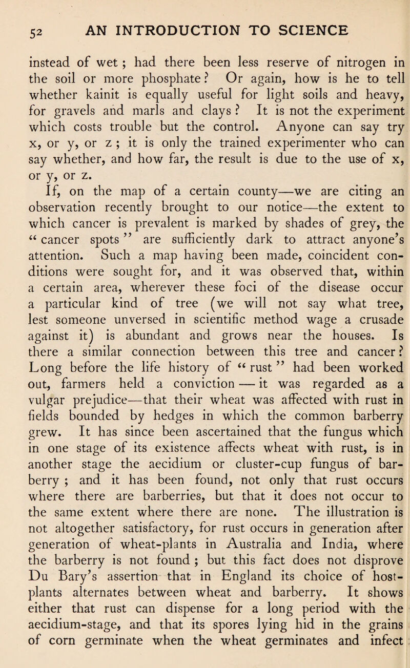 instead of wet ; had there been less reserve of nitrogen in the soil or more phosphate ? Or again, how is he to tell whether kainit is equally useful for light soils and heavy, for gravels and marls and clays ? It is not the experiment which costs trouble but the control. Anyone can say try x, or y, or z ; it is only the trained experimenter who can say whether, and how far, the result is due to the use of x, or y, or z. If, on the map of a certain county—we are citing an observation recently brought to our notice—the extent to which cancer is prevalent is marked by shades of grey, the “ cancer spots ” are sufficiently dark to attract anyone’s attention. Such a map having been made, coincident con¬ ditions were sought for, and it was observed that, within a certain area, wherever these foci of the disease occur a particular kind of tree (we will not say what tree, lest someone unversed in scientific method wage a crusade against it) is abundant and grows near the houses. Is there a similar connection between this tree and cancer ? Long before the life history of “ rust ” had been worked out, farmers held a conviction — it was regarded as a vulgar prejudice—that their wheat was affected with rust in fields bounded by hedges in which the common barberry grew. It has since been ascertained that the fungus which in one stage of its existence affects wheat with rust, is in another stage the aecidium or cluster-cup fungus of bar¬ berry ; and it has been found, not only that rust occurs where there are barberries, but that it does not occur to the same extent where there are none. The illustration is not altogether satisfactory, for rust occurs in generation after generation of wheat-plants in Australia and India, where the barberry is not found ; but this fact does not disprove Du Bary’s assertion that in England its choice of host- plants alternates between wheat and barberry. It shows either that rust can dispense for a long period with the aecidium-stage, and that its spores lying hid in the grains of corn germinate when the wheat germinates and infect