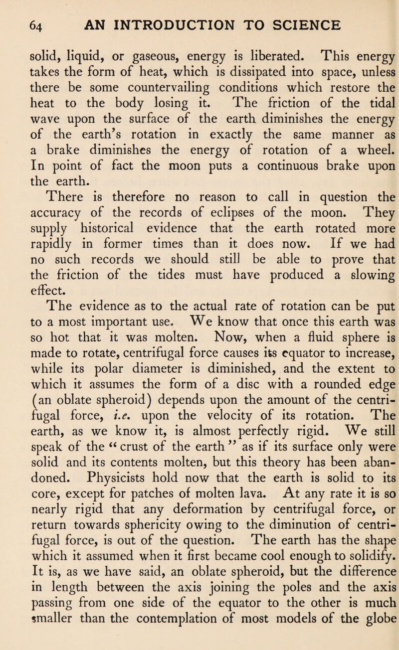 solid, liquid, or gaseous, energy is liberated. This energy takes the form of heat, which is dissipated into space, unless there be some countervailing conditions which restore the heat to the body losing it. The friction of the tidal wave upon the surface of the earth diminishes the energy of the earth’s rotation in exactly the same manner as a brake diminishes the energy of rotation of a wheel. In point of fact the moon puts a continuous brake upon the earth. There is therefore no reason to call in question the accuracy of the records of eclipses of the moon. They supply historical evidence that the earth rotated more rapidly in former times than it does now. If we had no such records we should still be able to prove that the friction of the tides must have produced a slowing effect. The evidence as to the actual rate of rotation can be put to a most important use. We know that once this earth was so hot that it was molten. Now, when a fluid sphere is made to rotate, centrifugal force causes its equator to increase, while its polar diameter is diminished, and the extent to which it assumes the form of a disc with a rounded edge (an oblate spheroid) depends upon the amount of the centri¬ fugal force, i.e. upon the velocity of its rotation. The earth, as we know it, is almost perfectly rigid. We still speak of the “ crust of the earth ” as if its surface only were solid and its contents molten, but this theory has been aban¬ doned. Physicists hold now that the earth is solid to its core, except for patches of molten lava. At any rate it is so nearly rigid that any deformation by centrifugal force, or return towards sphericity owing to the diminution of centri¬ fugal force, is out of the question. The earth has the shape which it assumed when it first became cool enough to solidify. It is, as we have said, an oblate spheroid, but the difference in length between the axis joining the poles and the axis passing from one side of the equator to the other is much smaller than the contemplation of most models of the globe