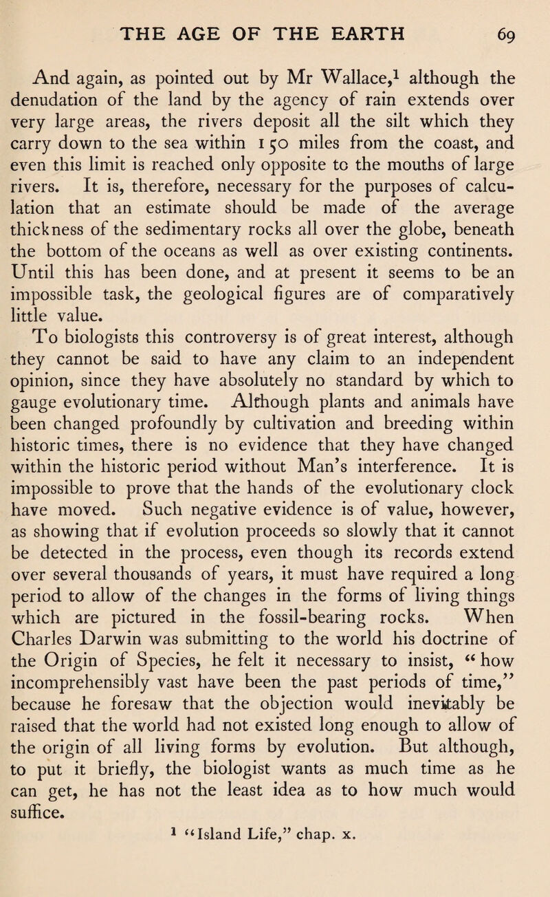 And again, as pointed out by Mr Wallace,1 although the denudation of the land by the agency of rain extends over very large areas, the rivers deposit all the silt which they carry down to the sea within 1 50 miles from the coast, and even this limit is reached only opposite to the mouths of large rivers. It is, therefore, necessary for the purposes of calcu¬ lation that an estimate should be made of the average thickness of the sedimentary rocks all over the globe, beneath the bottom of the oceans as well as over existing continents. Until this has been done, and at present it seems to be an impossible task, the geological figures are of comparatively little value. To biologists this controversy is of great interest, although they cannot be said to have any claim to an independent opinion, since they have absolutely no standard by which to gauge evolutionary time. Although plants and animals have been changed profoundly by cultivation and breeding within historic times, there is no evidence that they have changed within the historic period without Man’s interference. It is impossible to prove that the hands of the evolutionary clock have moved. Such negative evidence is of value, however, as showing that if evolution proceeds so slowly that it cannot be detected in the process, even though its records extend over several thousands of years, it must have required a long period to allow of the changes in the forms of liying things which are pictured in the fossil-bearing rocks. When Charles Darwin was submitting to the world his doctrine of the Origin of Species, he felt it necessary to insist, “ how incomprehensibly vast have been the past periods of time,” because he foresaw that the objection would inevitably be raised that the world had not existed long enough to allow of the origin of all living forms by evolution. But although, to put it briefly, the biologist wants as much time as he can get, he has not the least idea as to how much would suffice. 1 “Island Life,” chap. x.