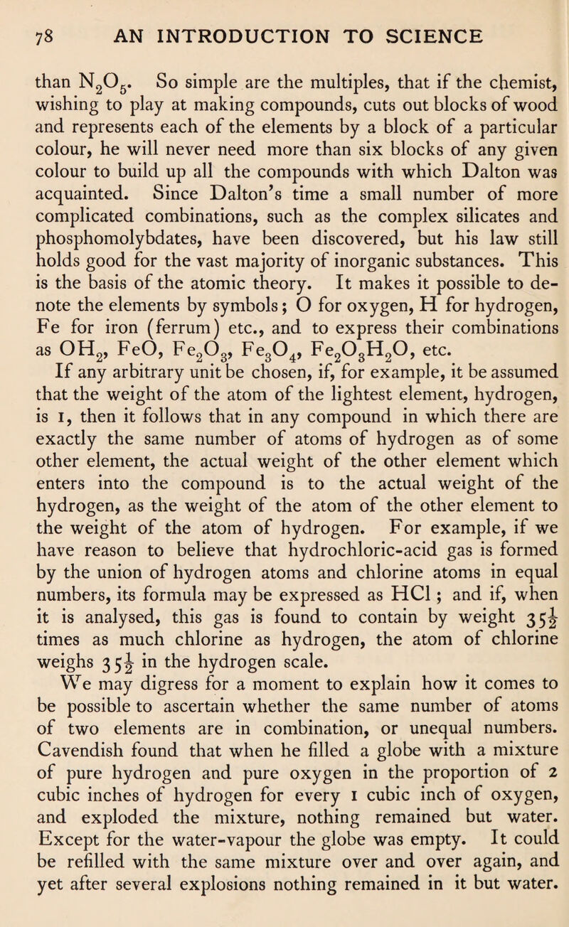 than N205. So simple are the multiples, that if the chemist, wishing to play at making compounds, cuts out blocks of wood and represents each of the elements by a block of a particular colour, he will never need more than six blocks of any given colour to build up all the compounds with which Dalton was acquainted. Since Dalton’s time a small number of more complicated combinations, such as the complex silicates and phosphomolybdates, have been discovered, but his law still holds good for the vast majority of inorganic substances. This is the basis of the atomic theory. It makes it possible to de¬ note the elements by symbols; O for oxygen, H for hydrogen, Fe for iron (ferrum) etc., and to express their combinations as OH2, FeO, Fe2Og, Fe304, Fe203H20, etc. If any arbitrary unit be chosen, if, for example, it be assumed that the weight of the atom of the lightest element, hydrogen, is I, then it follows that in any compound in which there are exactly the same number of atoms of hydrogen as of some other element, the actual weight of the other element which enters into the compound is to the actual weight of the hydrogen, as the weight of the atom of the other element to the weight of the atom of hydrogen. For example, if we have reason to believe that hydrochloric-acid gas is formed by the union of hydrogen atoms and chlorine atoms in equal numbers, its formula may be expressed as HC1; and if, when it is analysed, this gas is found to contain by weight 35^ times as much chlorine as hydrogen, the atom of chlorine weighs 35^ in the hydrogen scale. We may digress for a moment to explain how it comes to be possible to ascertain whether the same number of atoms of two elements are in combination, or unequal numbers. Cavendish found that when he filled a globe with a mixture of pure hydrogen and pure oxygen in the proportion of 2 cubic inches of hydrogen for every 1 cubic inch of oxygen, and exploded the mixture, nothing remained but water. Except for the water-vapour the globe was empty. It could be refilled with the same mixture over and over again, and yet after several explosions nothing remained in it but water.