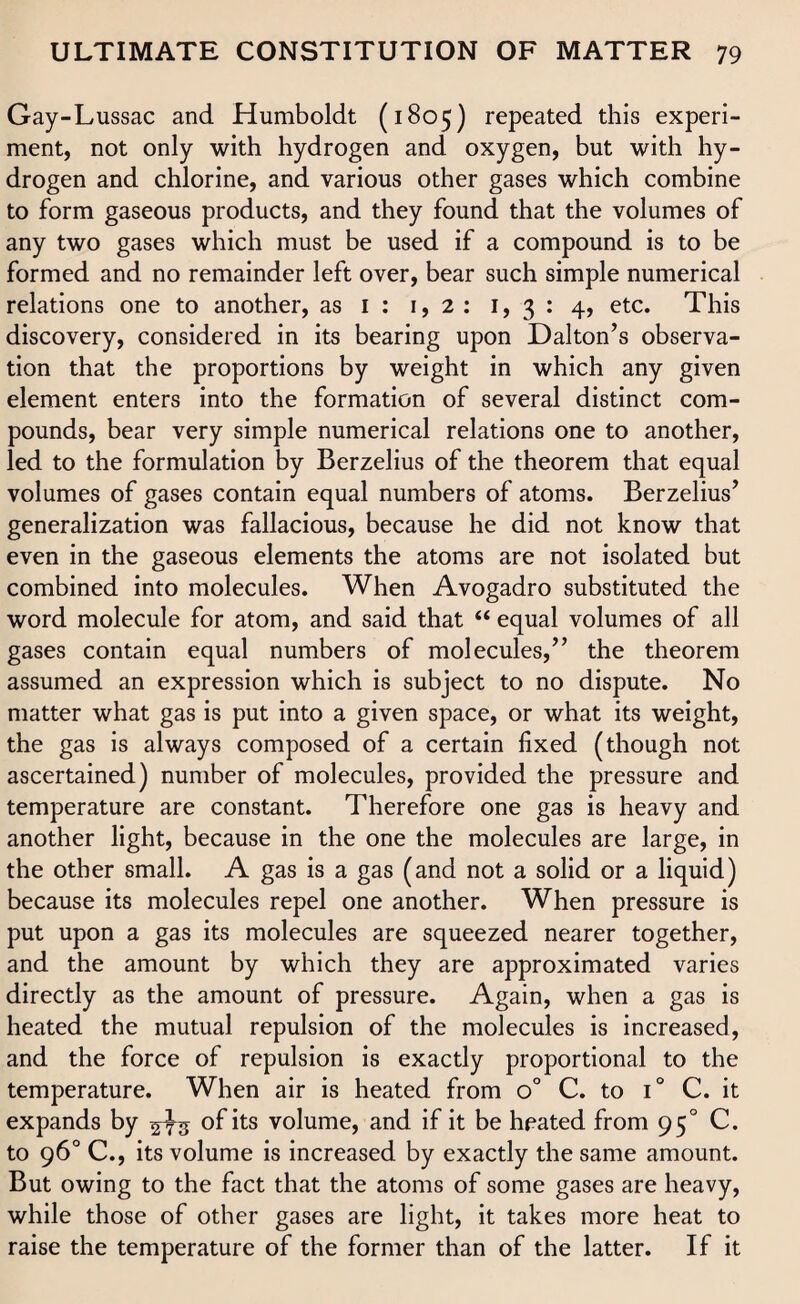 Gay-Lussac and Humboldt (1805) repeated this experi¬ ment, not only with hydrogen and oxygen, but with hy¬ drogen and chlorine, and various other gases which combine to form gaseous products, and they found that the volumes of any two gases which must be used if a compound is to be formed and no remainder left over, bear such simple numerical relations one to another, as 1 : 1,2: 1, 3 : 4, etc. This discovery, considered in its bearing upon Dalton’s observa¬ tion that the proportions by weight in which any given element enters into the formation of several distinct com¬ pounds, bear very simple numerical relations one to another, led to the formulation by Berzelius of the theorem that equal volumes of gases contain equal numbers of atoms. Berzelius’ generalization was fallacious, because he did not know that even in the gaseous elements the atoms are not isolated but combined into molecules. When Avogadro substituted the word molecule for atom, and said that “ equal volumes of all gases contain equal numbers of molecules,” the theorem assumed an expression which is subject to no dispute. No matter what gas is put into a given space, or what its weight, the gas is always composed of a certain fixed (though not ascertained) number of molecules, provided the pressure and temperature are constant. Therefore one gas is heavy and another light, because in the one the molecules are large, in the other small. A gas is a gas (and not a solid or a liquid) because its molecules repel one another. When pressure is put upon a gas its molecules are squeezed nearer together, and the amount by which they are approximated varies directly as the amount of pressure. Again, when a gas is heated the mutual repulsion of the molecules is increased, and the force of repulsion is exactly proportional to the temperature. When air is heated from o° C. to T C. it expands by ^3 of its volume, and if it be heated from 950 C. to 96° C., its volume is increased by exactly the same amount. But owing to the fact that the atoms of some gases are heavy, while those of other gases are light, it takes more heat to raise the temperature of the former than of the latter. If it