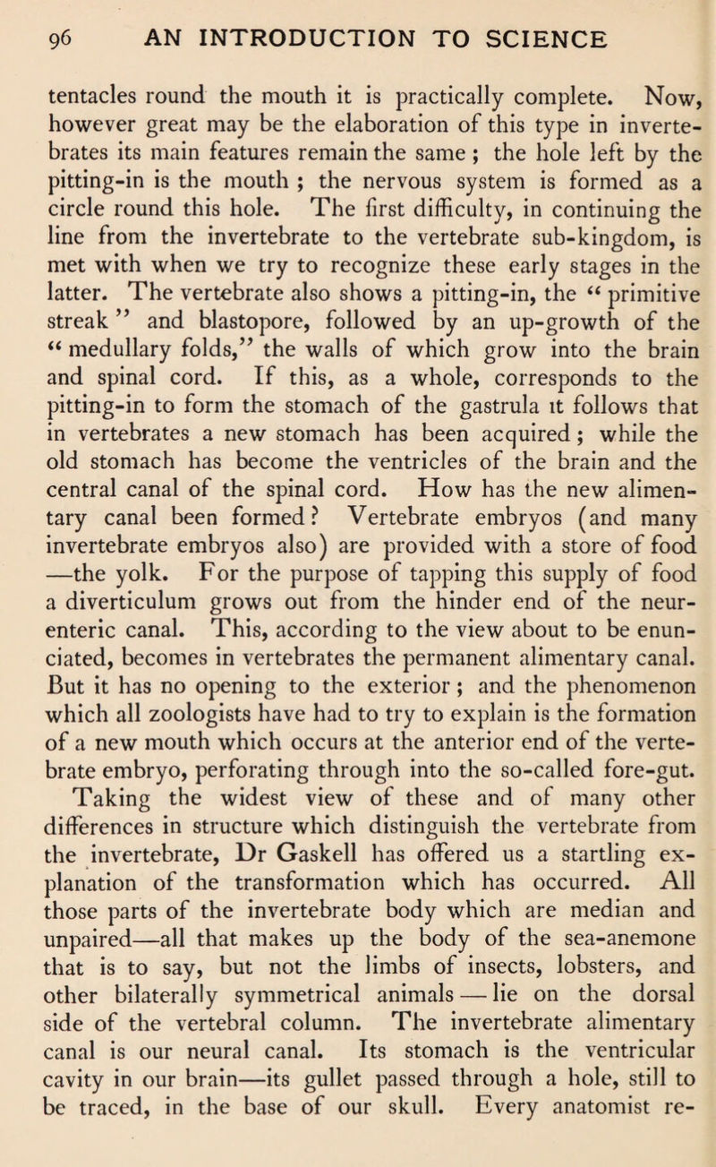 tentacles round the mouth it is practically complete. Now, however great may be the elaboration of this type in inverte¬ brates its main features remain the same ; the hole left by the pitting-in is the mouth ; the nervous system is formed as a circle round this hole. The first difficulty, in continuing the line from the invertebrate to the vertebrate sub-kingdom, is met with when we try to recognize these early stages in the latter. The vertebrate also shows a pitting-in, the “ primitive streak ” and blastopore, followed by an up-growth of the “ medullary folds,” the walls of which grow into the brain and spinal cord. If this, as a whole, corresponds to the pitting-in to form the stomach of the gastrula it follows that in vertebrates a new stomach has been acquired; while the old stomach has become the ventricles of the brain and the central canal of the spinal cord. How has the new alimen¬ tary canal been formed? Vertebrate embryos (and many invertebrate embryos also) are provided with a store of food —the yolk. For the purpose of tapping this supply of food a diverticulum grows out from the hinder end of the neur- enteric canal. This, according to the view about to be enun¬ ciated, becomes in vertebrates the permanent alimentary canal. But it has no opening to the exterior; and the phenomenon which all zoologists have had to try to explain is the formation of a new mouth which occurs at the anterior end of the verte¬ brate embryo, perforating through into the so-called fore-gut. Taking the widest view of these and of many other differences in structure which distinguish the vertebrate from the invertebrate, Dr Gaskell has offered us a startling ex¬ planation of the transformation which has occurred. All those parts of the invertebrate body which are median and unpaired—all that makes up the body of the sea-anemone that is to say, but not the limbs of insects, lobsters, and other bilaterally symmetrical animals — lie on the dorsal side of the vertebral column. The invertebrate alimentary canal is our neural canal. Its stomach is the ventricular cavity in our brain—its gullet passed through a hole, still to be traced, in the base of our skull. Every anatomist re-
