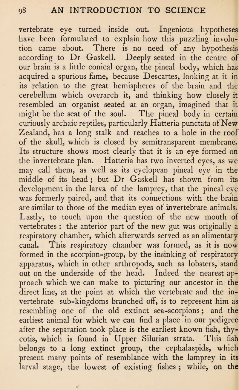 vertebrate eye turned inside out. Ingenious hypotheses have been formulated to explain how this puzzling involu¬ tion came about. There is no need of any hypothesis according to Dr Gaskell. Deeply seated in the centre of our brain is a little conical organ, the pineal body, which has acquired a spurious fame, because Descartes, looking at it in its relation to the great hemispheres of the brain and the cerebellum which overarch it, and thinking how closely it resembled an organist seated at an organ, imagined that it might be the seat of the soul. The pineal body in certain curiously archaic reptiles, particularly Hatteria punctata of New Zealand, has a long stalk and reaches to a hole in the roof of the skull, which is closed by semitransparent membrane. Its structure shows most clearly that it is an eye formed on the invertebrate plan. Hatteria has two inverted eyes, as we may call them, as well as its cyclopean pineal eye in the middle of its head; but Dr Gaskell has shown from its development in the larva of the lamprey, that the pineal eye was formerly paired, and that its connections with the brain are similar to those of the median eyes of invertebrate animals. Lastly, to touch upon the question of the new mouth of vertebrates : the anterior part of the new gut was originally a respiratory chamber, which afterwards served as an alimentary canal. This respiratory chamber was formed, as it is now formed in the scorpion-group, by the insinking of respiratory apparatus, which in other arthropods, such as lobsters, stand out on the underside of the head. Indeed the nearest ap¬ proach which we can make to picturing our ancestor in the direct line, at the point at which the vertebrate and the in¬ vertebrate sub-kingdoms branched off, is to represent him as resembling one of the old extinct sea-scorpions; and the earliest animal for which we can find a place in our pedigree after the separation took place is the earliest known fish, thy- cotis, which is found in Upper Silurian strata. This fish belongs to a long extinct group, the cephalaspids, which present many points of resemblance with the lamprey in its larval stage, the lowest of existing fishes ; while, on the