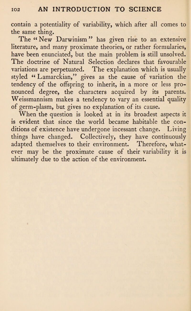 contain a potentiality of variability, which after all comes to the same thing. The “ New Darwinism ” has given rise to an extensive literature, and many proximate theories, or rather formularies, have been enunciated, but the main problem is still unsolved. The doctrine of Natural Selection declares that favourable variations are perpetuated. The explanation which is usually styled “ Lamarckian,” gives as the cause of variation the tendency of the offspring to inherit, in a more or less pro¬ nounced degree, the characters acquired by its parents. Weissmannism makes a tendency to vary an essential quality of germ-plasm, but gives no explanation of its cause. When the question is looked at in its broadest aspects it is evident that since the world became habitable the con¬ ditions of existence have undergone incessant change. Living things have changed. Collectively, they have continuously adapted themselves to their environment. Therefore, what¬ ever may be the proximate cause of their variability it is ultimately due to the action of the environment.