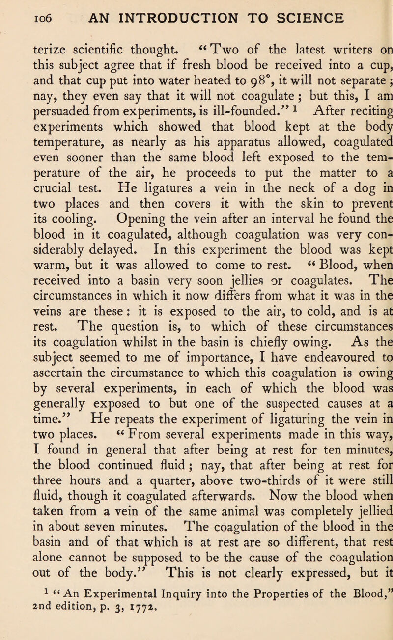 terize scientific thought. “Two of the latest writers on this subject agree that if fresh blood be received into a cup, and that cup put into water heated to 98°, it will not separate ; nay, they even say that it will not coagulate; but this, I am persuaded from experiments, is ill-founded. ” 1 After reciting experiments which showed that blood kept at the body temperature, as nearly as his apparatus allowed, coagulated even sooner than the same blood left exposed to the tem¬ perature of the air, he proceeds to put the matter to a crucial test. He ligatures a vein in the neck of a dog in two places and then covers it with the skin to prevent its cooling. Opening the vein after an interval he found the blood in it coagulated, although coagulation was very con¬ siderably delayed. In this experiment the blood was kept warm, but it was allowed to come to rest. “ Blood, when received into a basin very soon jellies or coagulates. The circumstances in which it now differs from what it was in the veins are these: it is exposed to the air, to cold, and is at rest. The question is, to which of these circumstances its coagulation whilst in the basin is chiefly owing. As the subject seemed to me of importance, I have endeavoured to ascertain the circumstance to which this coagulation is owing by several experiments, in each of which the blood was generally exposed to but one of the suspected causes at a time.” He repeats the experiment of ligaturing the vein in two places. “From several experiments made in this way, I found in general that after being at rest for ten minutes, the blood continued fluid; nay, that after being at rest for three hours and a quarter, above two-thirds of it were still fluid, though it coagulated afterwards. Now the blood when taken from a vein of the same animal was completely jellied in about seven minutes. The coagulation of the blood in the basin and of that which is at rest are so different, that rest alone cannot be supposed to be the cause of the coagulation out of the body.” This is not clearly expressed, but it 1 “An Experimental Inquiry into the Properties of the Blood,” 2nd edition, p. 3, 1772.