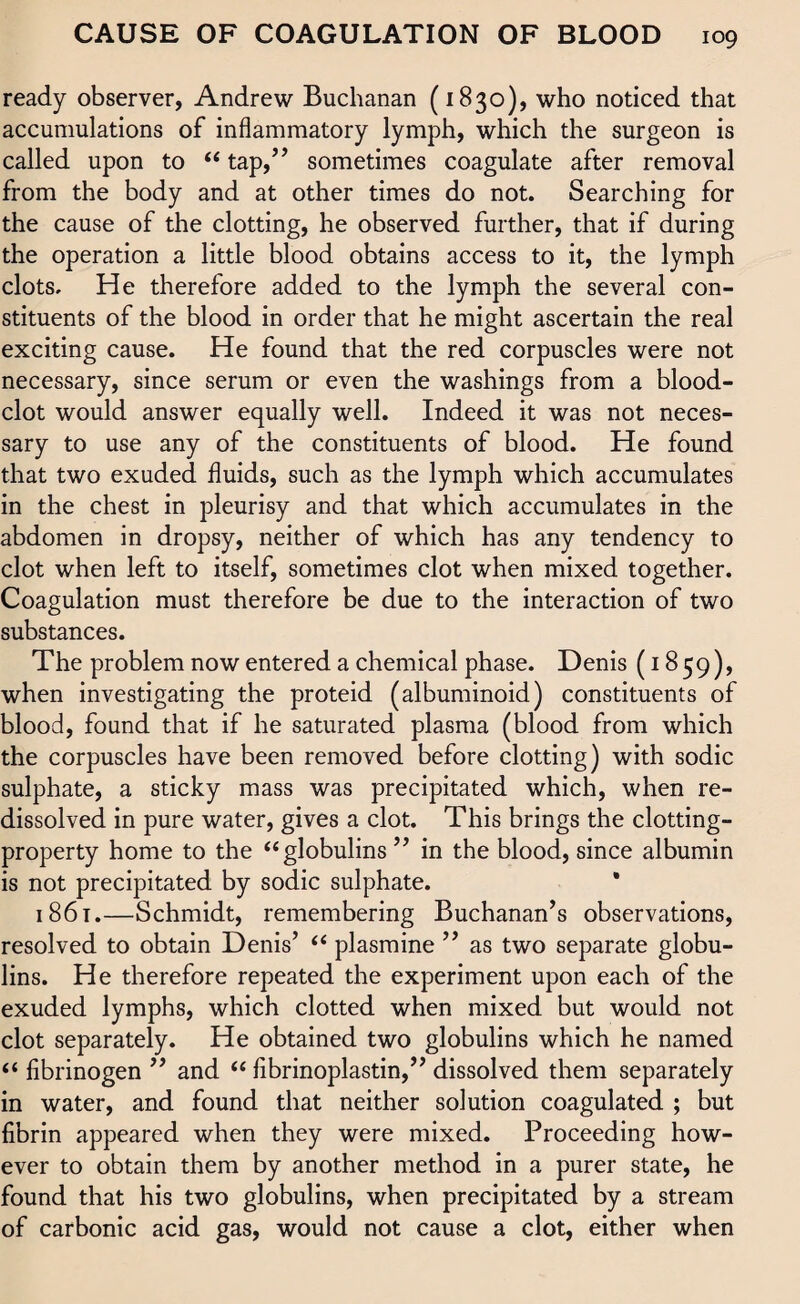 ready observer, Andrew Buchanan (1830), who noticed that accumulations of inflammatory lymph, which the surgeon is called upon to “ tap,” sometimes coagulate after removal from the body and at other times do not. Searching for the cause of the clotting, he observed further, that if during the operation a little blood obtains access to it, the lymph clots. He therefore added to the lymph the several con¬ stituents of the blood in order that he might ascertain the real exciting cause. He found that the red corpuscles were not necessary, since serum or even the washings from a blood- clot would answer equally well. Indeed it was not neces¬ sary to use any of the constituents of blood. He found that two exuded fluids, such as the lymph which accumulates in the chest in pleurisy and that which accumulates in the abdomen in dropsy, neither of which has any tendency to clot when left to itself, sometimes clot when mixed together. Coagulation must therefore be due to the interaction of two substances. The problem now entered a chemical phase. Denis (1859), when investigating the proteid (albuminoid) constituents of blood, found that if he saturated plasma (blood from which the corpuscles have been removed before clotting) with sodic sulphate, a sticky mass was precipitated which, when re¬ dissolved in pure water, gives a clot. This brings the clotting- property home to the “globulins ” in the blood, since albumin is not precipitated by sodic sulphate. 1861.—Schmidt, remembering Buchanan’s observations, resolved to obtain Denis’ “ plasmine ” as two separate globu¬ lins. He therefore repeated the experiment upon each of the exuded lymphs, which clotted when mixed but would not clot separately. He obtained two globulins which he named “ fibrinogen ” and “ fibrinoplastin,” dissolved them separately in water, and found that neither solution coagulated ; but fibrin appeared when they were mixed. Proceeding how¬ ever to obtain them by another method in a purer state, he found that his two globulins, when precipitated by a stream of carbonic acid gas, would not cause a clot, either when