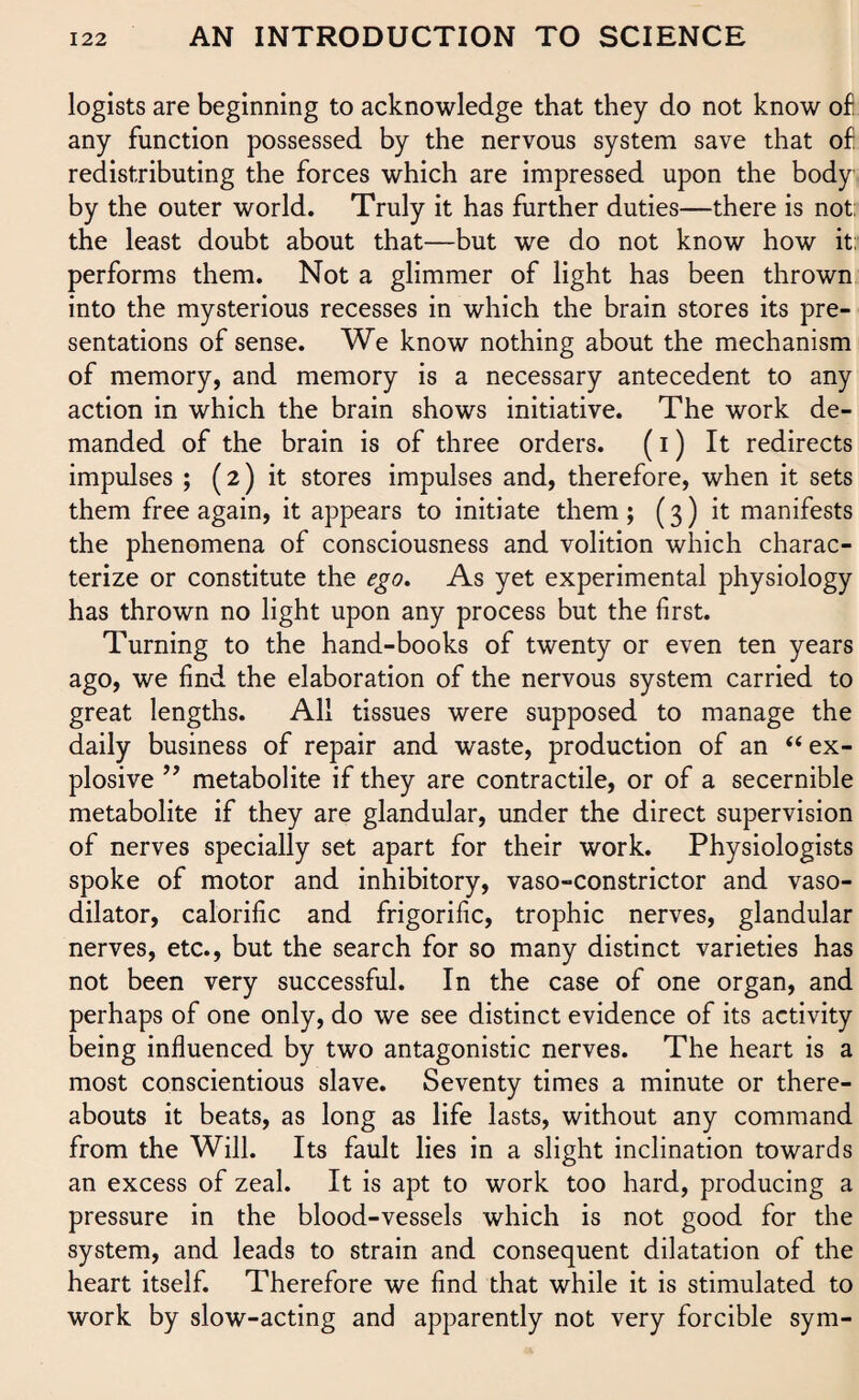 logists are beginning to acknowledge that they do not know of any function possessed by the nervous system save that of redistributing the forces which are impressed upon the body by the outer world. Truly it has further duties—there is not; the least doubt about that—but we do not know how it; performs them. Not a glimmer of light has been thrown into the mysterious recesses in which the brain stores its pre¬ sentations of sense. We know nothing about the mechanism of memory, and memory is a necessary antecedent to any action in which the brain shows initiative. The work de¬ manded of the brain is of three orders. (i) It redirects impulses ; (2) it stores impulses and, therefore, when it sets them free again, it appears to initiate them; (3) it manifests the phenomena of consciousness and volition which charac¬ terize or constitute the ego. As yet experimental physiology has thrown no light upon any process but the first. Turning to the hand-books of twenty or even ten years ago, we find the elaboration of the nervous system carried to great lengths. All tissues were supposed to manage the daily business of repair and waste, production of an “ ex¬ plosive ” metabolite if they are contractile, or of a secernible metabolite if they are glandular, under the direct supervision of nerves specially set apart for their work. Physiologists spoke of motor and inhibitory, vaso-constrictor and vaso¬ dilator, calorific and frigorific, trophic nerves, glandular nerves, etc., but the search for so many distinct varieties has not been very successful. In the case of one organ, and perhaps of one only, do we see distinct evidence of its activity being influenced by two antagonistic nerves. The heart is a most conscientious slave. Seventy times a minute or there¬ abouts it beats, as long as life lasts, without any command from the Will. Its fault lies in a slight inclination towards an excess of zeal. It is apt to work too hard, producing a pressure in the blood-vessels which is not good for the system, and leads to strain and consequent dilatation of the heart itself. Therefore we find that while it is stimulated to work by slow-acting and apparently not very forcible sym-