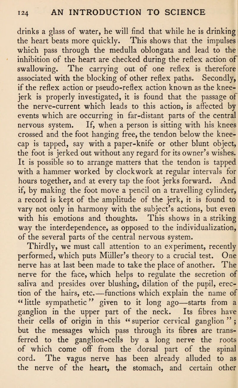 drinks a glass of water, he will find that while he is drinking the heart beats more quickly. This shows that the impulses which pass through the medulla oblongata and lead to the inhibition of the heart are checked during the reflex action of swallowing. The carrying out of one reflex is therefore associated with the blocking of other reflex paths. Secondly, if the reflex action or pseudo-reflex action known as the knee- jerk is properly investigated, it is found that the passage of the nerve-current which leads to this action, is affected by events which are occurring in far-distant parts of the central nervous system. If, when a person is sitting with his knees crossed and the foot hanging free, the tendon below the knee¬ cap is tapped, say with a paper-knife or other blunt object, the foot is jerked out without any regard for its owner’s wishes. It is possible so to arrange matters that the tendon is tapped with a hammer worked by clockwork at regular intervals for hours together, and at every tap the foot jerks forward. And if, by making the foot move a pencil on a travelling cylinder, a record is kept of the amplitude of the jerk, it is found to vary not only in harmony with the subject’s actions, but even with his emotions and thoughts. This shows in a striking way the interdependence, as opposed to the individualization, of the several parts of the central nervous system. Thirdly, we must call attention to an experiment, recently performed, which puts Muller’s theory to a crucial test. One nerve has at last been made to take the place of another. The nerve for the face, which helps to regulate the secretion of saliva and presides over blushing, dilation of the pupil, erec¬ tion of the hairs, etc.—functions which explain the name of “ little sympathetic ” given to it long ago—starts from a ganglion in the upper part of the neck. Its fibres have their cells of origin in this “ superior cervical ganglion”; but the messages which pass through its fibres are trans¬ ferred to the ganglion-cells by a long nerve the roots of which come off from the dorsal part of the spinal cord. The vagus nerve has been already alluded to as the nerve of the heart, the stomach, and certain other