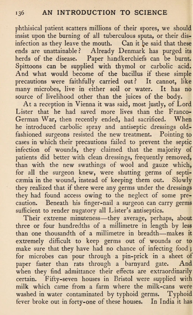 phthisical patient scatters millions of their spores, we should insist upon the burning of all tuberculous sputa, or their dis¬ infection as they leave the mouth. Can it £>e said that these ends are unattainable ? Already Denmark has purged its herds of the disease. Paper handkerchiefs can be burnt. Spittoons can be supplied with thymol or carbolic acid. And what would become of the bacillus if these simple precautions were faithfully carried out ? It cannot, like many microbes, live in either soil or water. It has no source of livelihood other than the juices of the body. At a reception in Vienna it was said, most justly, of Lord Lister that he had saved more lives than the Franco- German War, then recently ended, had sacrificed. When he introduced carbolic spray and antiseptic dressings old- fashioned surgeons resisted the new treatment. Pointing to cases in which their precautions failed to prevent the septic infection of wounds, they claimed that the majority of patients did better with clean dressings, frequently removed, than with the new swathings of wool and gauze which, for all the surgeon knew, were shutting germs of septi¬ caemia in the wound, instead of keeping them out. Slowly they realized that if there were any germs under the dressings they had found access owing to the neglect of some pre¬ caution. Beneath his finger-nail a surgeon can carry germs sufficient to render nugatory all Lister’s antiseptics. Their extreme minuteness—they average, perhaps, about three or four hundredths of a millimetre in length by less than one thousandth of a millimetre in breadth—makes it extremely difficult to keep germs out of wounds or to make sure that they have had no chance of infecting food ; for microbes can pour through a pin-prick in a sheet of paper faster than rats through a barnyard gate. And when they find admittance their effects are extraordinarily certain. Fifty-seven houses in Bristol were supplied with milk which came from a farm where the milk-cans were washed in water contaminated by typhoid germs. Typhoid fever broke out in forty-one of these houses. In India it has