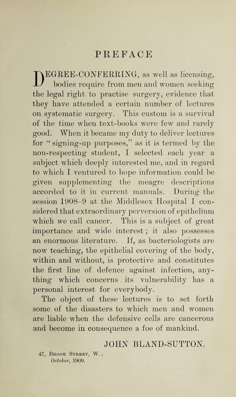 PREFACE DEGREE-CONFERRING, as well as licensing, bodies require from men and women seeking the legal right to practise surgery, evidence that they have attended a certain number of lectures on systematic surgery. This custom is a survival of the time when text-books were few and rarely good. When it became my duty to deliver lectures for “ signing-up purposes,” as it is termed by the non-respecting student, I selected each year a subject which deeply interested me, and in regard to which I ventured to hope information could be given supplementing the meagre descriptions accorded to it in current manuals. During the session 1908-9 at the Middlesex Hospital I con¬ sidered that extraordinary perversion of epithelium which we call cancer. This is a subject of great importance and wide interest; it also possesses an enormous literature. If, as bacteriologists are now teaching, the epithelial covering of the body, within and without, is protective and constitutes the first line of defence against infection, any¬ thing which concerns its vulnerability has a personal interest for everybody. The object of these lectures is to set forth some of the disasters to which men and women are liable when the defensive cells are cancerous and become in consequence a foe of mankind. JOHN BLAND-SUTTON. 47, Brook Street, W.; October, 1909.