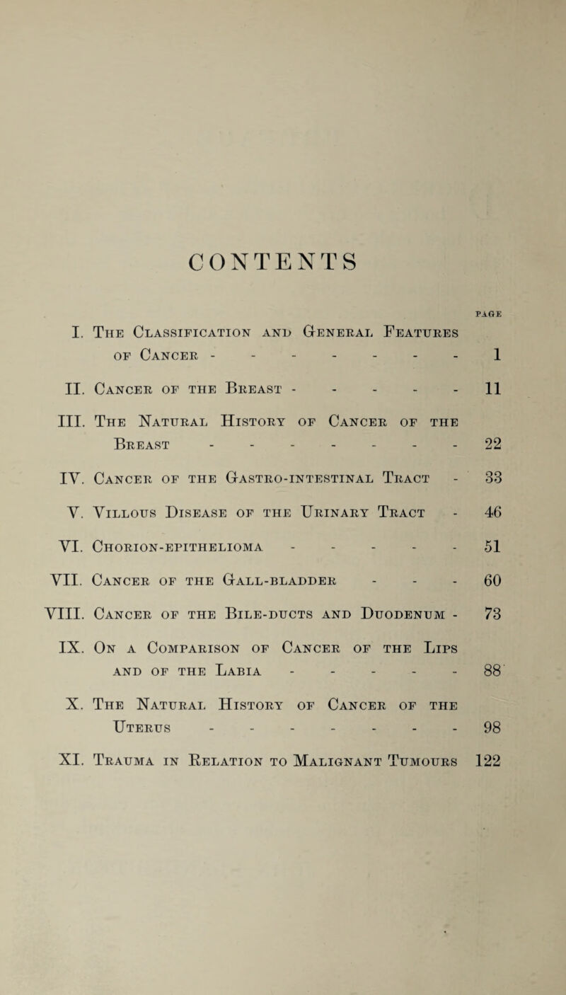 CONTENTS PAGE I. The Classification and General Features of Cancer ------- 1 II. Cancer of the Breast ----- 11 III. The Natural History of Cancer of the Breast ------- 22 IV. Cancer of the Gastro-intestinal Tract - 33 Y. Villous Disease of the Urinary Tract - 46 YI. Chorion-epithelioma ----- 51 VII. Cancer of the Gall-bladder 60 VIII. Cancer of the Bile-ducts and Duodenum - 73 IX. On a Comparison of Cancer of the Lips AND OF THE LABIA - - - - - 88 X. The Natural History of Cancer of the Uterus ------- 98 XI. Trauma in Relation to Malignant Tumours 122