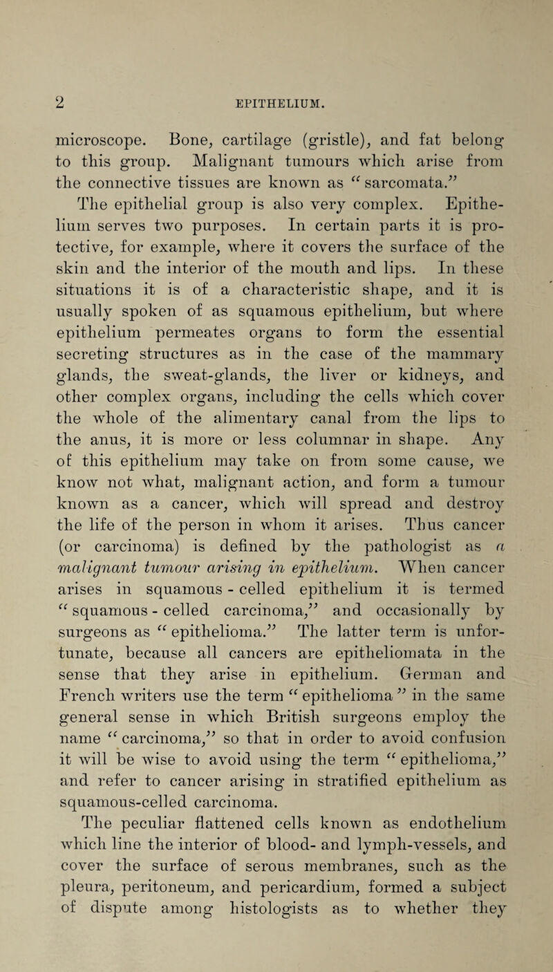 microscope. Bone, cartilage (gristle), and fat belong to this group. Malignant tumours which arise from the connective tissues are known as “ sarcomata.” The epithelial group is also very complex. Epithe¬ lium serves two purposes. In certain parts it is pro¬ tective, for example, where it covers the surface of the skin and the interior of the mouth and lips. In these situations it is of a characteristic shape, and it is usually spoken of as squamous epithelium, but where epithelium permeates organs to form the essential secreting structures as in the case of the mammary glands, the sweat-glands, the liver or kidneys, and other complex organs, including the cells which cover the whole of the alimentary canal from the lips to the anus, it is more or less columnar in shape. Any of this epithelium may take on from some cause, we know not what, malignant action, and form a tumour known as a cancer, which will spread and destroy the life of the person in whom it arises. Thus cancer (or carcinoma) is defined by the pathologist as a malignant tumour arising in epithelium. When cancer arises in squamous - celled epithelium it is termed “ squamous - celled carcinoma,” and occasionally by surgeons as “ epithelioma.” The latter term is unfor¬ tunate, because all cancers are epitheliomata in the sense that they arise in epithelium. German and French writers use the term “ epithelioma ” in the same general sense in which British surgeons employ the name “ carcinoma,” so that in order to avoid confusion it will be wise to avoid using the term u epithelioma,” and refer to cancer arising in stratified epithelium as squamous-celled carcinoma. The peculiar flattened cells known as endothelium which line the interior of blood- and lymph-vessels, and cover the surface of serous membranes, such as the pleura, peritoneum, and pericardium, formed a subject of dispute among histologists as to whether they