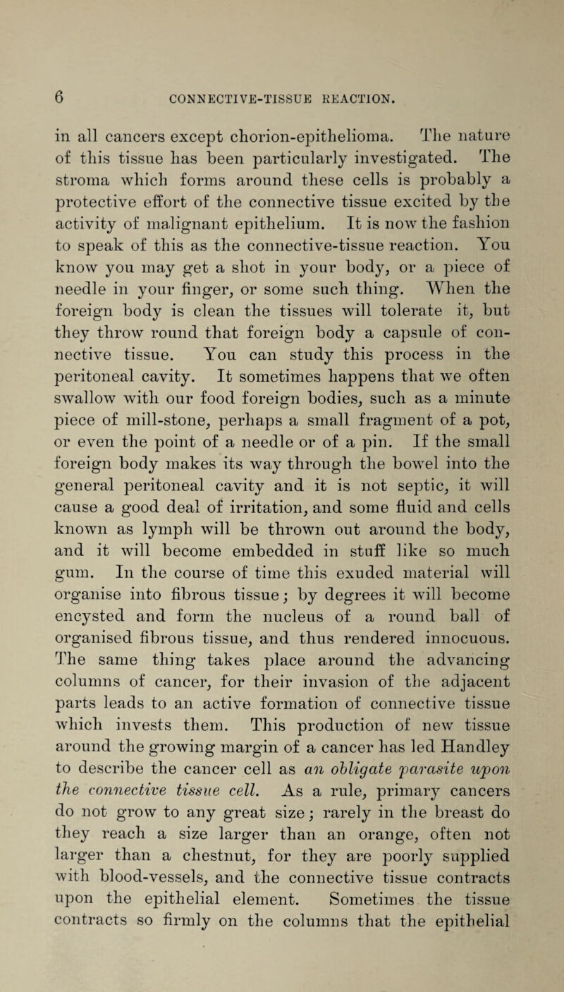 in all cancers except chorion-epithelioma. The nature of this tissue has been particularly investigated. The stroma which forms around these cells is probably a protective effort of the connective tissue excited by the activity of malignant epithelium. It is now the fashion to speak of this as the connective-tissue reaction. You know you may get a shot in your body, or a piece of needle in your finger, or some such thing. When the foreign body is clean the tissues will tolerate it, but they throw round that foreign body a capsule of con¬ nective tissue. You can study this process in the peritoneal cavity. It sometimes happens that we often swallow with our food foreign bodies, such as a minute piece of mill-stone, perhaps a small fragment of a pot, or even the point of a needle or of a pin. If the small foreign body makes its way through the bowel into the general peritoneal cavity and it is not septic, it will cause a good deal of irritation, and some fluid and cells known as lymph will be thrown out around the body, and it will become embedded in stuff like so much gum. In the course of time this exuded material will organise into fibrous tissue; by degrees it will become encysted and form the nucleus of a round ball of organised fibrous tissue, and thus rendered innocuous. The same thing takes place around the advancing columns of cancer, for their invasion of the adjacent parts leads to an active formation of connective tissue which invests them. This production of new tissue around the growing margin of a cancer has led Handley to describe the cancer cell as an obligate parasite upon the connective tissue cell. As a rule, primary cancers do not grow to any great size; rarely in the breast do they reach a size larger than an orange, often not larger than a chestnut, for they are poorly supplied with blood-vessels, and the connective tissue contracts upon the epithelial element. Sometimes the tissue contracts so firmly on the columns that the epithelial