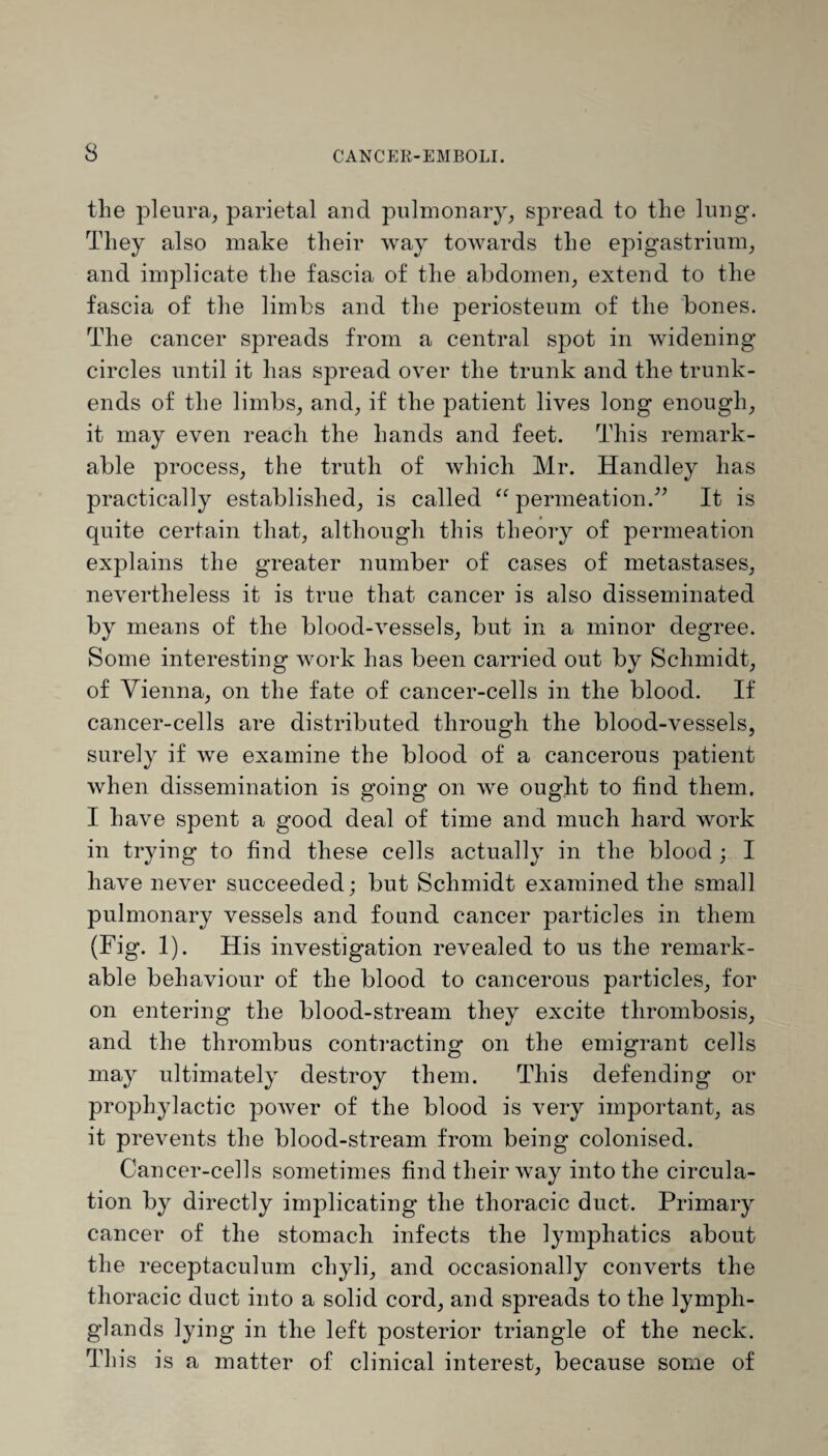 the pleura, parietal and pulmonary, spread to the lung. They also make their way towards the epigastrium, and implicate the fascia of the abdomen, extend to the fascia of the limbs and the periosteum of the bones. The cancer spreads from a central spot in widening circles until it has spread over the trunk and the trunk- ends of the limbs, and, if the patient lives long enough, it may even reach the hands and feet. This remark¬ able process, the truth of which Mr. Handley has practically established, is called “ permeation.” It is quite certain that, although this theory of permeation explains the greater number of cases of metastases, nevertheless it is true that cancer is also disseminated by means of the blood-vessels, but in a minor degree. Some interesting work has been carried out by Schmidt, of Vienna, on the fate of cancer-cells in the blood. If cancer-cells are distributed through the blood-vessels, surely if we examine the blood of a cancerous patient when dissemination is going on we ought to find them. I have spent a good deal of time and much hard work in trying to find these cells actually in the blood ; I have never succeeded; but Schmidt examined the small pulmonary vessels and found cancer particles in them (Fig. 1). His investigation revealed to us the remark¬ able behaviour of the blood to cancerous particles, for on entering the blood-stream they excite thrombosis, and the thrombus contracting on the emigrant cells may ultimately destroy them. This defending or prophylactic power of the blood is very important, as it prevents the blood-stream from being colonised. Cancer-cells sometimes find their way into the circula¬ tion by directly implicating the thoracic duct. Primary cancer of the stomach infects the lymphatics about the receptaculum chyli, and occasionally converts the thoracic duct into a solid cord, and spreads to the lymph- glands lying in the left posterior triangle of the neck. This is a matter of clinical interest, because some of