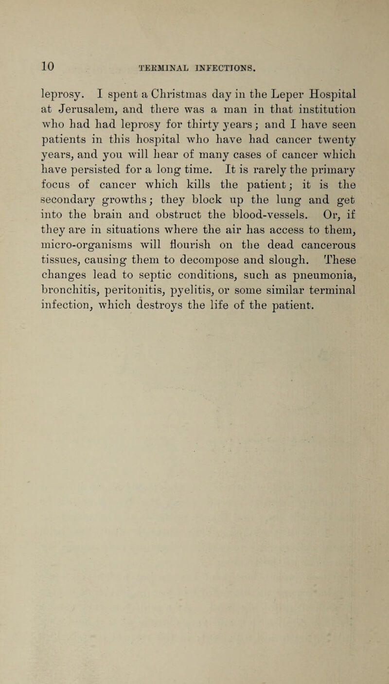 leprosy. I spent a Christmas day in the Leper Hospital at Jerusalem, and there was a man in that institution who had had leprosy for thirty years; and I have seen patients in this hospital who have had cancer twenty years, and you will hear of many cases of cancer which have persisted for a long time. It is rarely the primary focus of cancer which kills the patient; it is the secondary growths; they block up the lung and get into the brain and obstruct the blood-vessels. Or, if they are in situations where the air has access to them, micro-organisms will flourish on the dead cancerous tissues, causing them to decompose and slough. These changes lead to septic conditions, such as pneumonia, bronchitis, peritonitis, pyelitis, or some similar terminal infection, which destroys the life of the patient.