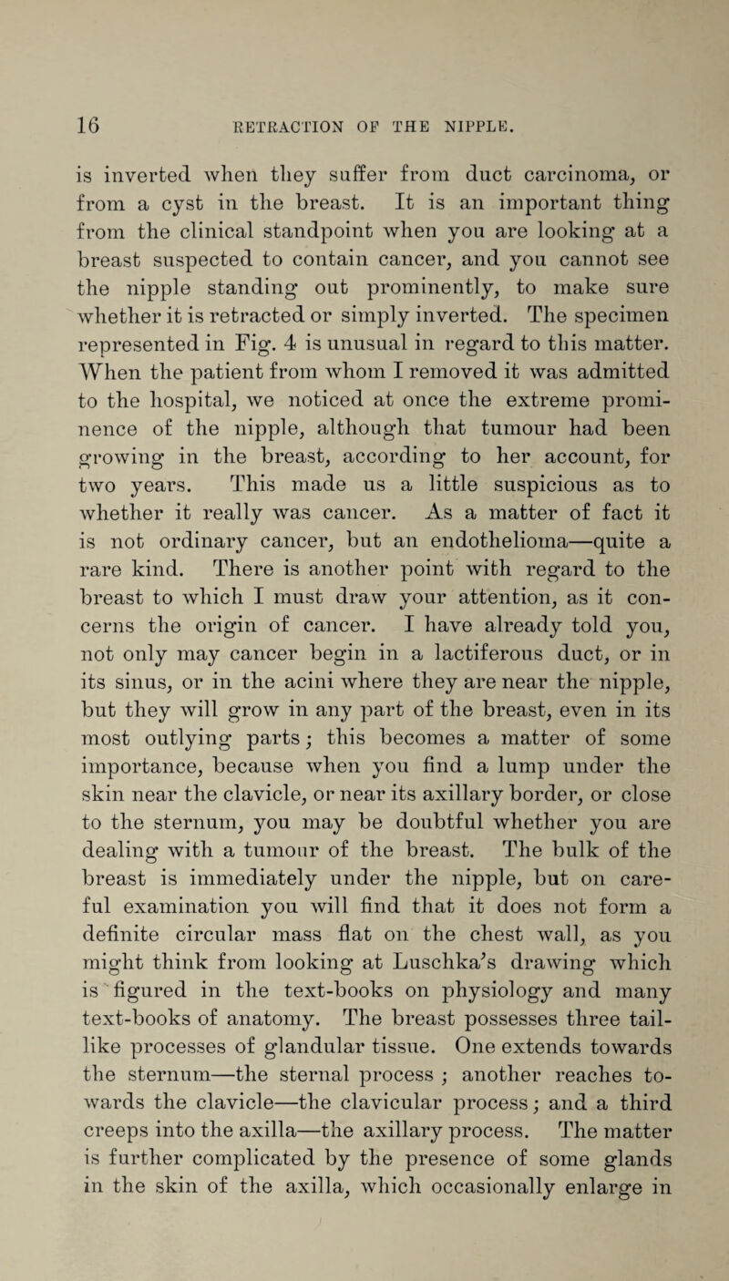 is inverted when they suffer from duct carcinoma, or from a cyst in the breast. It is an important thing from the clinical standpoint when you are looking at a breast suspected to contain cancer, and you cannot see the nipple standing out prominently, to make sure whether it is retracted or simply inverted. The specimen represented in Fig. 4 is unusual in regard to this matter. When the patient from whom I removed it was admitted to the hospital, we noticed at once the extreme promi¬ nence of the nipple, although that tumour had been growing in the breast, according to her account, for two years. This made us a little suspicious as to whether it really was cancer. As a matter of fact it is not ordinary cancer, but an endothelioma—quite a rare kind. There is another point with regard to the breast to which I must draw your attention, as it con¬ cerns the origin of cancer. I have already told you, not only may cancer begin in a lactiferous duct, or in its sinus, or in the acini where they are near the nipple, but they will grow in any part of the breast, even in its most outlying parts; this becomes a matter of some importance, because when you find a lump under the skin near the clavicle, or near its axillary border, or close to the sternum, you may be doubtful whether you are dealing with a tumour of the breast. The bulk of the breast is immediately under the nipple, but on care¬ ful examination you will find that it does not form a definite circular mass flat on the chest wall, as you might think from looking at Luschka’s drawing which is figured in the text-books on physiology and many text-books of anatomy. The breast possesses three tail¬ like processes of glandular tissue. One extends towards the sternum—the sternal process ; another reaches to¬ wards the clavicle—the clavicular process; and a third creeps into the axilla—the axillary process. The matter is further complicated by the presence of some glands in the skin of the axilla, which occasionally enlarge in