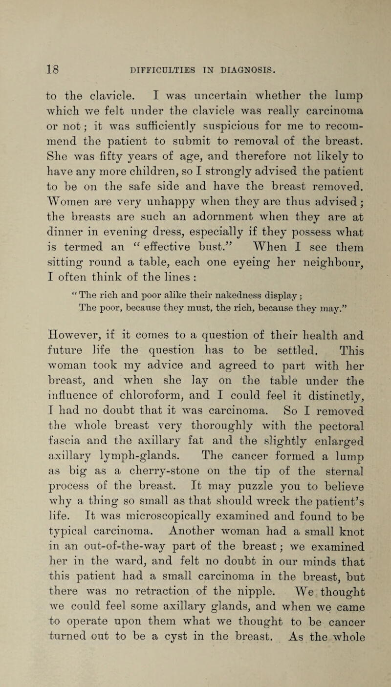 to the clavicle. I was uncertain whether the lump which we felt under the clavicle was really carcinoma or not; it was sufficiently suspicious for me to recom¬ mend the patient to submit to removal of the breast. She was fifty years of age, and therefore not likely to have any more children, so I strongly advised the patient to be on the safe side and have the breast removed. Women are very unhappy when they are thus advised; the breasts are such an adornment when they are at dinner in evening dress, especially if they possess what is termed an “ effective bust.” When I see them sitting round a table, each one eyeing her neighbour, I often think of the lines : “ The rich and poor alike their nakedness display; The poor, because they must, the rich, because they may.” However, if it comes to a question of their health and future life the question has to be settled. This woman took my advice and agreed to part with her breast, and when she lay on the table under the influence of chloroform, and I could feel it distinctly, I had no doubt that it was carcinoma. So I removed the whole breast very thoroughly with the pectoral fascia and the axillary fat and the slightly enlarged axillary lymph-glands. The cancer formed a lump as big as a cherry-stone on the tip of the sternal process of the breast. It may puzzle you to believe why a thing so small as that should wreck the patient’s life. It was microscopically examined and found to be typical carcinoma. Another woman had a small knot in an out-of-the-way part of the breast; we examined her in the ward, and felt no doubt in our minds that this patient had a small carcinoma in the breast, but there was no retraction of the nipple. We thought we could feel some axillary glands, and when we came to operate upon them what we thought to be cancer turned out to be a cyst in the breast. As the whole