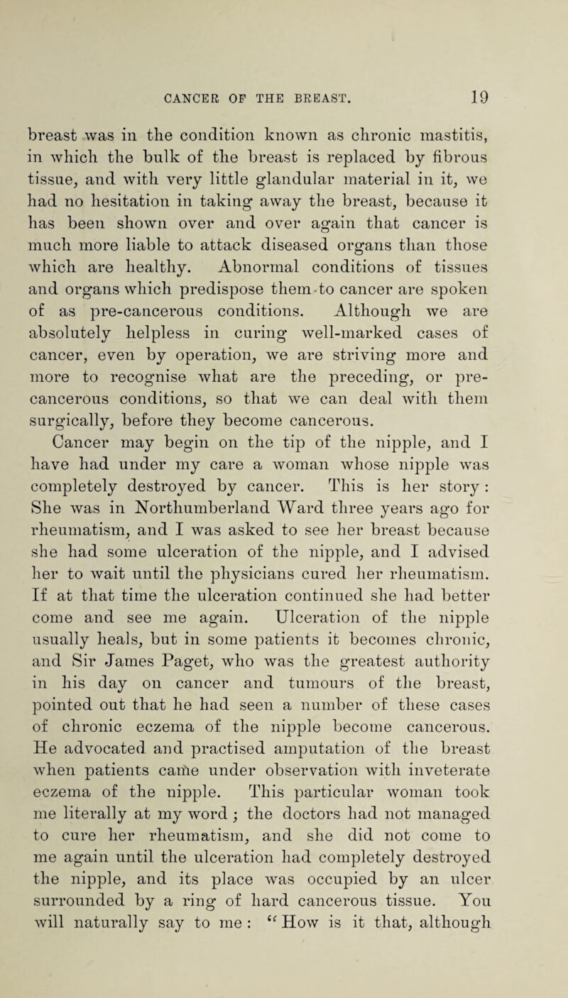 breast was in the condition known as chronic mastitis, in which the bulk of the breast is replaced by fibrous tissue, and with very little glandular material in it, we had no hesitation in taking away the breast, because it has been shown over and over again that cancer is much more liable to attack diseased organs than those which are healthy. Abnormal conditions of tissues and organs which predispose them to cancer are spoken of as pre-cancerous conditions. Although we are absolutely helpless in curing well-marked cases of cancer, even by operation, we are striving more and more to recognise what are the preceding, or pre- cancerous conditions, so that we can deal with them surgically, before they become cancerous. Cancer may begin on the tip of the nipple, and I have had under my care a woman whose nipple was completely destroyed by cancer. This is her story : She was in Northumberland Ward three years ago for rheumatism, and I was asked to see her breast because she had some ulceration of the nipple, and I advised her to wait until the physicians cured her rheumatism. If at that time the ulceration continued she had better come and see me again. Ulceration of the nipple usually heals, but in some patients it becomes chronic, and Sir James Paget, who was the greatest authority in his day on cancer and tumours of the breast, pointed out that he had seen a number of these cases of chronic eczema of the nipple become cancerous. He advocated and practised amputation of the breast when patients canTe under observation with inveterate eczema of the nipple. This particular woman took me literally at my word ; the doctors had not managed to cure her rheumatism, and she did not come to me again until the ulceration had completely destroyed the nipple, and its place was occupied by an ulcer surrounded by a ring of hard cancerous tissue. You will naturally say to me : How is it that, although