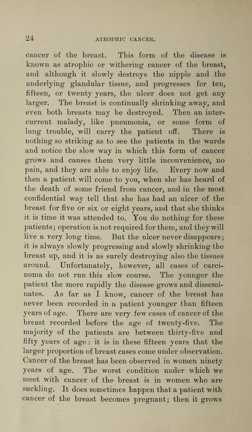 cancer of the breast. This form of the disease is known as atrophic or withering cancer of the breast, and although it slowly destroys the nipple and the underlying glandular tissue, and progresses for ten, fifteen, or twenty years, the ulcer does not get any larger. The breast is continually shrinking away, and even both breasts may be destroyed. Then an inter¬ current malady, like pneumonia, or some form of lung trouble, will carry the patient off. There is nothing so striking as to see the patients in the wards and notice the slow way in which this form of cancer grows and causes them very little inconvenience, no pain, and they are able to enjoy life. Every now and then a patient will come to you, when she has heard of the death of some friend from cancer, and in the most confidential way tell that she has had an ulcer of the breast for five or six or eight years, and that she thinks it is time it was attended to. You do nothing for these patients; operation is not required for them, and they will live a very long time. But the ulcer never disappears; it is always slowly progressing and slowly shrinking the breast up, and it is as surely destroying also the tissues around. Unfortunately, however, all cases of carci¬ noma do not run this slow course. The younger the patient the more rapidly the disease growrs and dissemi¬ nates. As far as I know, cancer of the breast has never been recorded in a patient younger than fifteen years of age. There are very few cases of cancer of the breast recorded before the age of twenty-five. The majority of the patients are between thirty-five and fifty years of age : it is in these fifteen years that the larger proportion of breast cases come under observation. Cancer of the breast has been observed in women ninety years of age. The worst condition under which we meet with cancer of the breast is in women who are suckling. It does sometimes happen that a patient with cancer of the breast becomes pregnant; then it grows