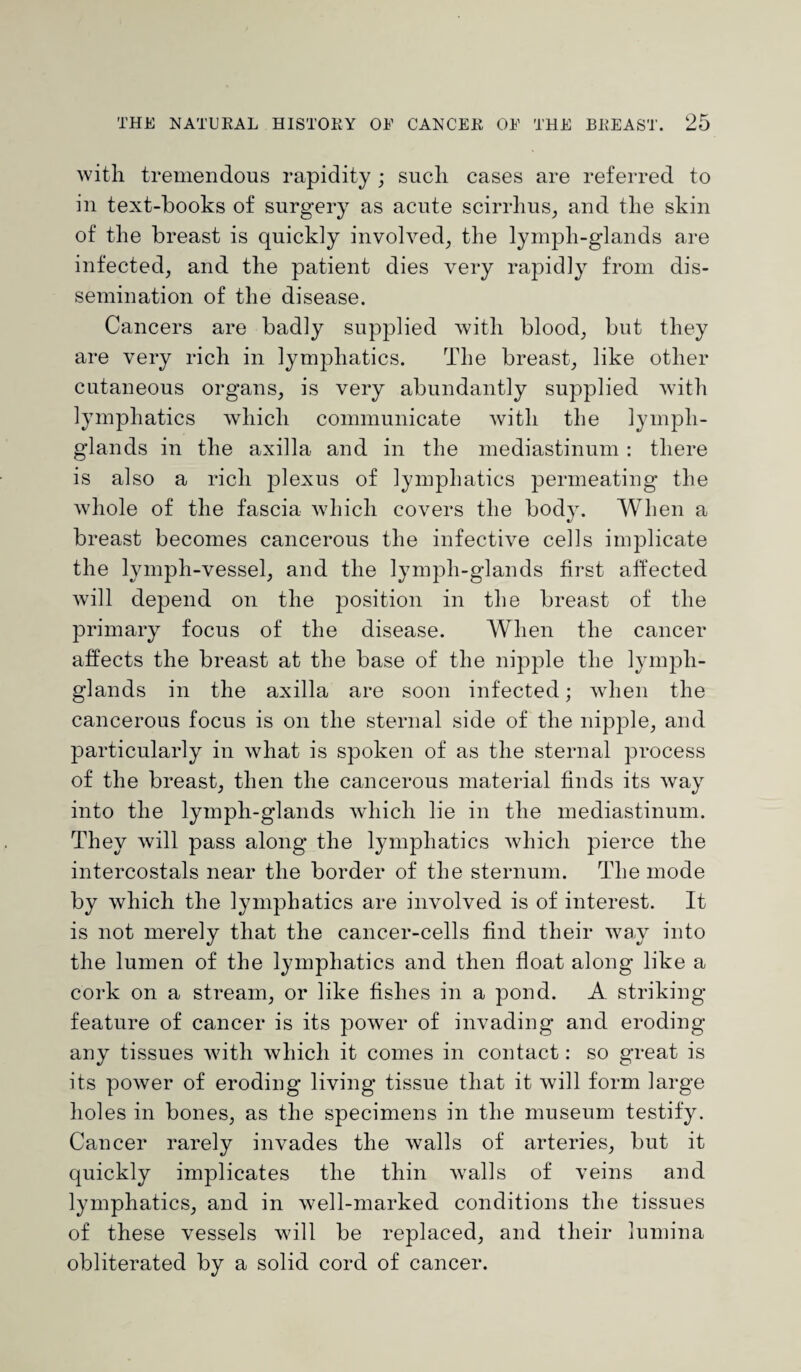 with tremendous rapidity ; such cases are referred to in text-books of surgery as acute scirrhus, and the skin of the breast is quickly involved, the lymph-glands are infected, and the patient dies very rapidly from dis¬ semination of the disease. Cancers are badly supplied with blood, but they are very rich in lymphatics. The breast, like other cutaneous organs, is very abundantly supplied with lymphatics which communicate with the lymph- glands in the axilla and in the mediastinum : there is also a rich plexus of lymphatics permeating the whole of the fascia which covers the body. When a breast becomes cancerous the infective cells implicate the lymph-vessel, and the lymph-glands first affected will depend on the position in the breast of the primary focus of the disease. When the cancer affects the breast at the base of the nipple the lymph- glands in the axilla are soon infected; when the cancerous focus is on the sternal side of the nipple, and particularly in what is spoken of as the sternal process of the breast, then the cancerous material finds its way into the lymph-glands which lie in the mediastinum. They will pass along the lymphatics which pierce the intercostals near the border of the sternum. The mode by which the lymphatics are involved is of interest. It is not merely that the cancer-cells find their way into the lumen of the lymphatics and then float along like a cork on a stream, or like fishes in a pond. A striking feature of cancer is its power of invading and eroding any tissues with which it comes in contact: so great is its power of eroding living tissue that it will form large holes in bones, as the specimens in the museum testify. Cancer rarely invades the walls of arteries, but it quickly implicates the thin walls of veins and lymphatics, and in well-marked conditions the tissues of these vessels will be replaced, and their lumina obliterated by a solid cord of cancer.
