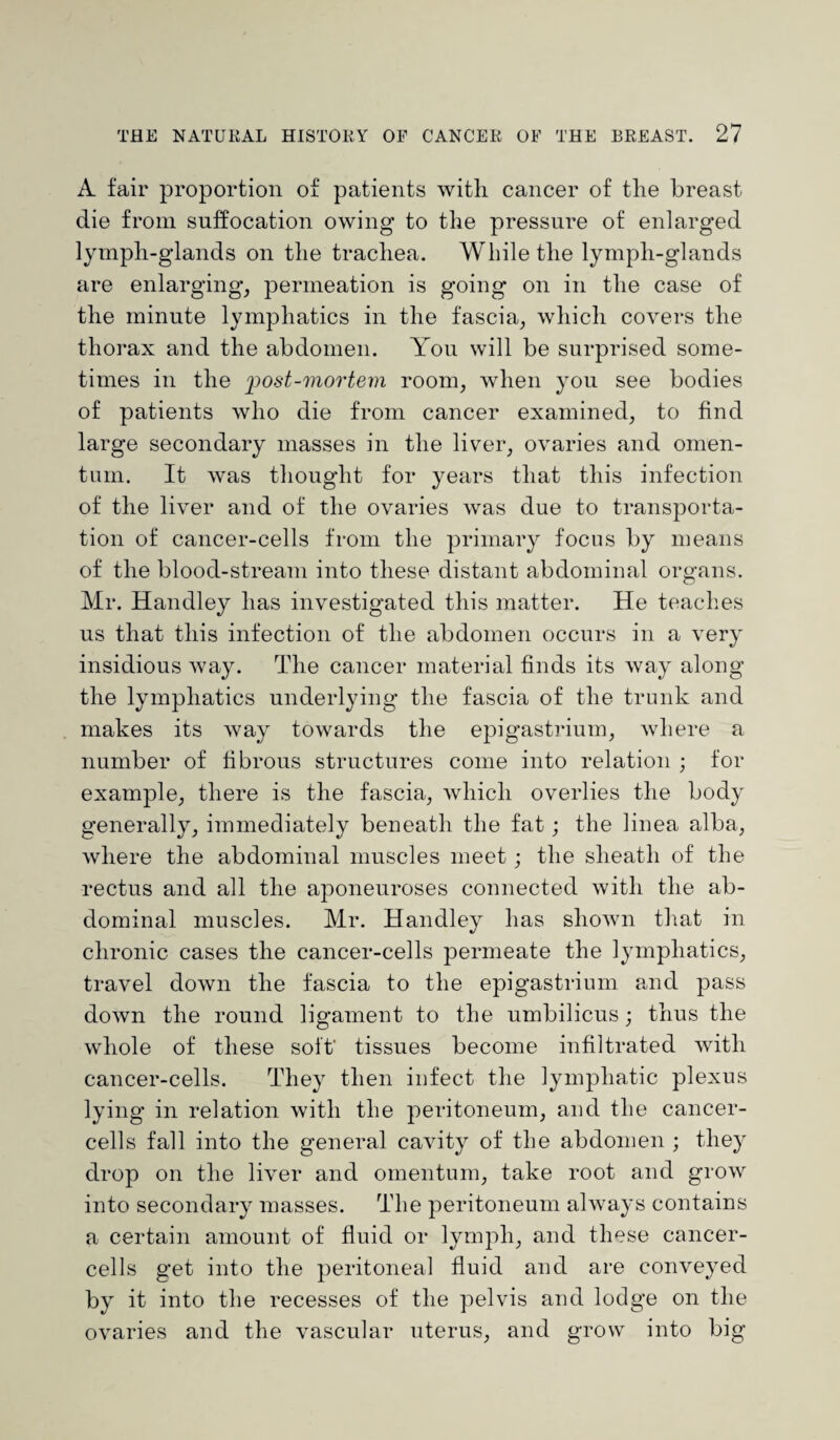 A fair proportion of patients with cancer of the breast die from suffocation owing to the pressure of enlarged lymph-glands on the trachea. While the lymph-glands are enlarging, permeation is going on in the case of the minute lymphatics in the fascia, which covers the thorax and the abdomen. You will be surprised some¬ times in the post-mortem room, when you see bodies of patients who die from cancer examined, to find large secondary masses in the liver, ovaries and omen¬ tum. It was thought for years that this infection of the liver and of the ovaries was due to transporta¬ tion of cancer-cells from the primary focus by means of the blood-stream into these distant abdominal organs. Mr. Handley has investigated this matter. He teaches us that this infection of the abdomen occurs in a very insidious way. The cancer material finds its way along the lymphatics underlying the fascia of the trunk and makes its way towards the epigastrium, where a number of fibrous structures come into relation ; for example, there is the fascia, which overlies the body generally, immediately beneath the fat; the linea alba, where the abdominal muscles meet; the sheath of the rectus and all the aponeuroses connected with the ab¬ dominal muscles. Mr. Handley has shown that in chronic cases the cancer-cells permeate the lymphatics, travel down the fascia to the epigastrium and pass down the round ligament to the umbilicus; thus the whole of these soft' tissues become infiltrated with cancer-cells. They then infect the lymphatic plexus lying in relation with the peritoneum, and the cancer- cells fall into the general cavity of the abdomen ; they drop on the liver and omentum, take root and grow into secondary masses. The peritoneum always contains a certain amount of fluid or lymph, and these cancer- cells get into the peritoneal fluid and are conveyed by it into the recesses of the pelvis and lodge on the ovaries and the vascular uterus, and grow into big