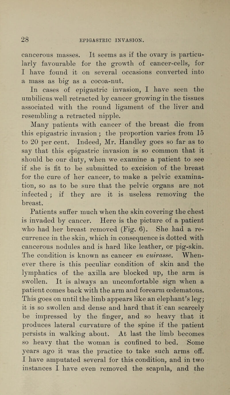 cancerous masses. It seems as if tlie ovary is particu¬ larly favourable for the growth of cancer-cells, for I have found it on several occasions converted into a mass as big as a cocoa-nut. In cases of epigastric invasion, I have seen the umbilicus well retracted by cancer growing in the tissues associated with the round ligament of the liver and resembling a retracted nipple. Many patients with cancer of the breast die from this epigastric invasion ; the proportion varies from 15 to 20 per cent. Indeed, Mr. Handley goes so far as to say that this epigastric invasion is so common that it should be our duty, when we examine a patient to see if she is fit to be submitted to excision of the breast for the cure of her cancer, to make a pelvic examina¬ tion, so as to be sure that the pelvic organs are not infected ; if they are it is useless removing the breast. Patients suffer much when the skin covering the chest is invaded by cancer. Here is the picture of a patient who had her breast removed (Fig. 6). She had a re¬ currence in the skin, which in consequence is dotted with cancerous nodules and is hard like leather, or pig-skin. The condition is known as cancer en cuiras-se. When¬ ever there is this peculiar condition of skin and the lymphatics of the axilla are blocked up, the arm is swollen. It is always an uncomfortable sign when a patient comes back with the arm and forearm cedematous. This goes on until the limb appears like an elephant's leg; it is so swollen and dense aud hard that it can scarcely be impressed by the finger, and so heavy that it produces lateral curvature of the spine if the patient persists in walking about. At last the limb becomes so heavy that the woman is confined to bed. Some years ago it was the practice to take such arms off. I have amputated several for this condition, and in two instances I have even removed the scapula, and the