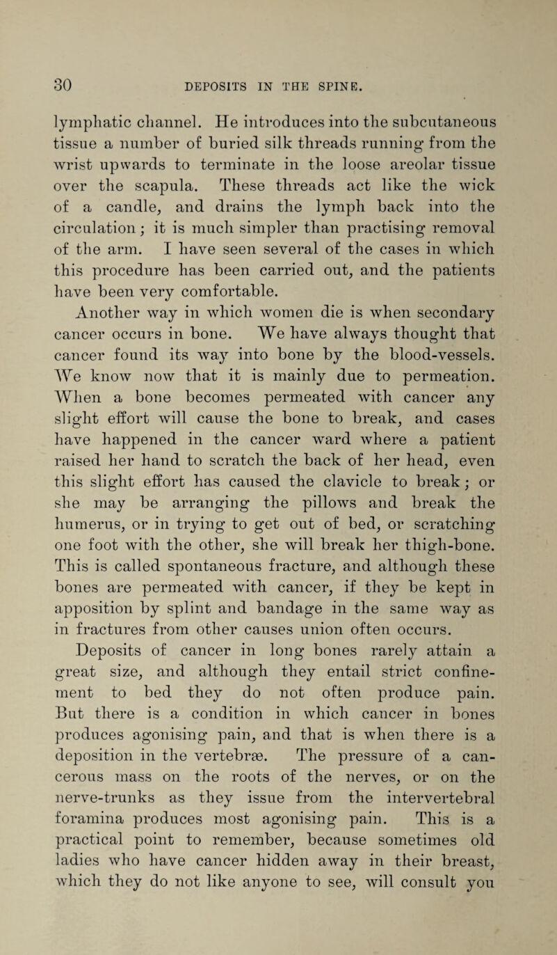 lymphatic channel. He introduces into the subcutaneous tissue a number of buried silk threads running from the wrist upwards to terminate in the loose areolar tissue over the scapula. These threads act like the wick of a candle, and drains the lymph back into the circulation; it is much simpler than practising removal of the arm. I have seen several of the cases in which this procedure has been carried out, and the patients have been very comfortable. Another way in which women die is when secondary cancer occurs in bone. We have always thought that cancer found its way into bone by the blood-vessels. We know now that it is mainly due to permeation. When a bone becomes permeated with cancer any slight effort will cause the bone to break, and cases have happened in the cancer wrard where a patient raised her hand to scratch the back of her head, even this slight effort has caused the clavicle to break; or she may be arranging the pillows and break the humerus, or in trying to get out of bed, or scratching one foot with the other, she will break her thigh-bone. This is called spontaneous fracture, and although these bones are permeated with cancer, if they be kept in apposition by splint and bandage in the same way as in fractures from other causes union often occurs. Deposits of cancer in long bones rarely attain a great size, and although they entail strict confine¬ ment to bed they do not often produce pain. But there is a condition in which cancer in bones produces agonising pain, and that is when there is a deposition in the vertebras. The pressure of a can¬ cerous mass on the roots of the nerves, or on the nerve-trunks as they issue from the intervertebral foramina produces most agonising pain. This is a practical point to remember, because sometimes old ladies who have cancer hidden away in their breast, which they do not like anyone to see, will consult you