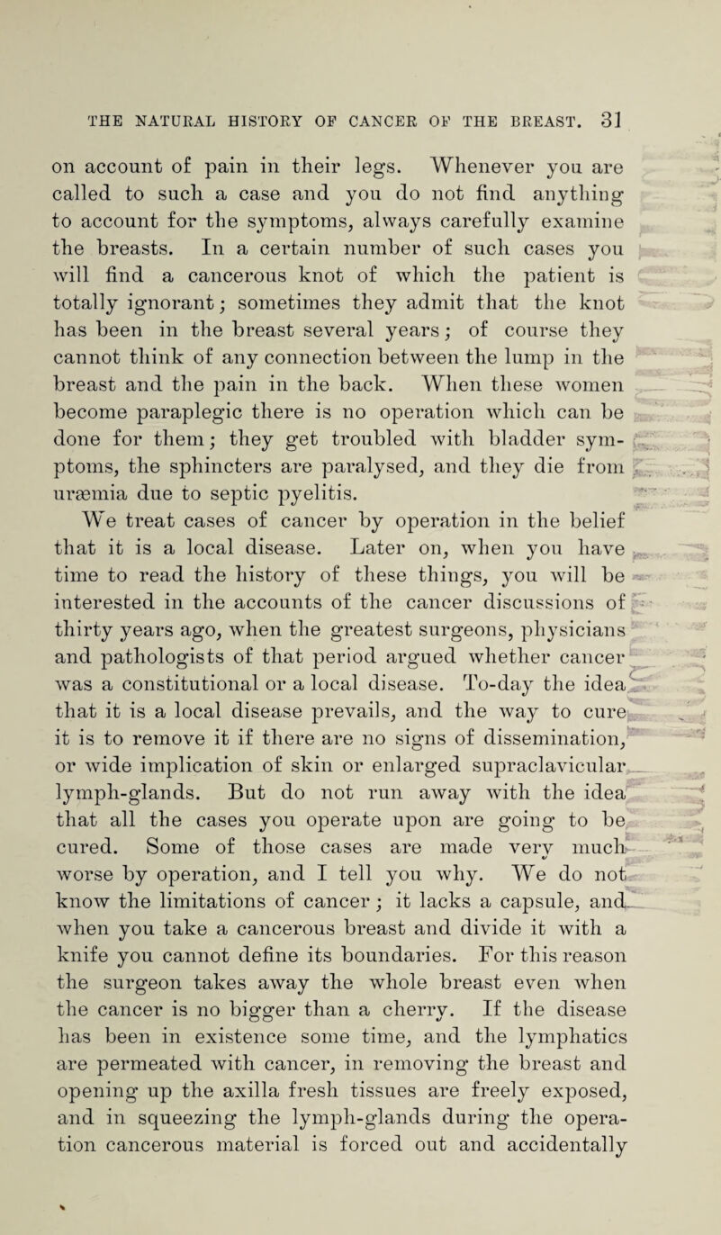 on account of pain in their legs. Whenever you are called to such a case and you do not find anything to account for the symptoms, always carefully examine the breasts. In a certain number of such cases you will find a cancerous knot of which the patient is totally ignorant; sometimes they admit that the knot has been in the breast several years; of course they cannot think of any connection between the lump in the breast and the pain in the back. When these women become paraplegic there is no operation which can be done for them; they get troubled with bladder sym¬ ptoms, the sphincters are paralysed, and they die from uraemia due to septic pyelitis. We treat cases of cancer by operation in the belief that it is a local disease. Later on, when you have time to read the history of these things, you will be interested in the accounts of the cancer discussions of thirty years ago, when the greatest surgeons, physicians and pathologists of that period argued whether cancer was a constitutional or a local disease. To-day the idea that it is a local disease prevails, and the way to cure it is to remove it if there are no signs of dissemination, 1 saj. C Wr; or wide implication of skin or enlarged supraclavicular lymph-glands. But do not run away with the idea that all the cases you operate upon are going to be cured. Some of those cases are made verv much «/ worse by operation, and I tell you why. We do not know the limitations of cancer ; it lacks a capsule, and.. when you take a cancerous breast and divide it with a knife you cannot define its boundaries. For this reason the surgeon takes away the whole breast even when the cancer is no bigger than a cherry. If the disease has been in existence some time, and the lymphatics are permeated with cancer, in removing the breast and opening up the axilla fresh tissues are freely exposed, and in squeezing the lymph-glands during the opera¬ tion cancerous material is forced out and accidentally
