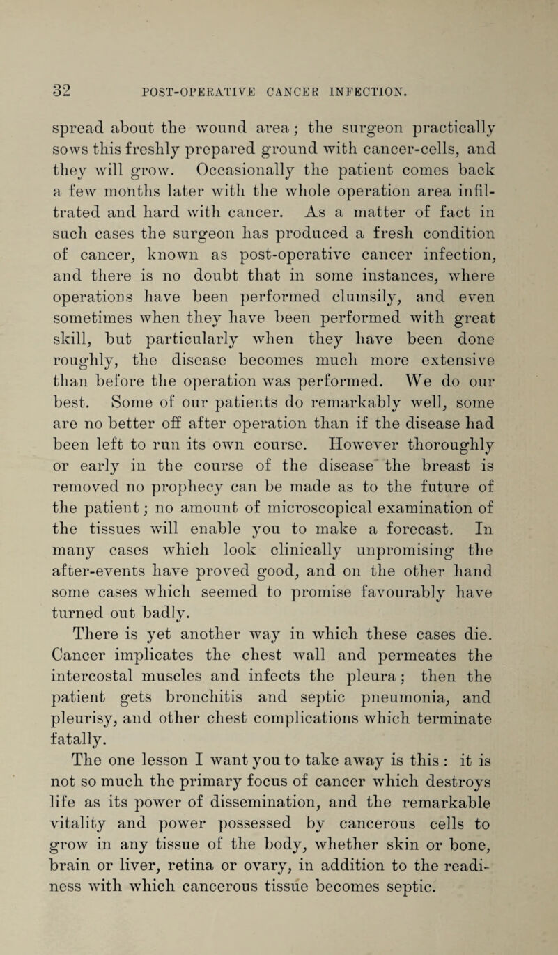 spread about the wound area; the surgeon practically sows this freshly prepared ground with cancer-cells, and they will grow. Occasionally the patient comes back a few months later with the whole operation area infil¬ trated and hard with cancer. As a matter of fact in such cases the surgeon has produced a fresh condition of cancer, known as post-operative cancer infection, and there is no doubt that in some instances, where operations have been performed clumsily, and even sometimes when they have been performed with great skill, but particularly when they have been done roughly, the disease becomes much more extensive than before the operation was performed. We do our best. Some of our patients do remarkably well, some are no better off after operation than if the disease had been left to run its own course. However thoroughly or early in the course of the disease the breast is removed no prophecy can be made as to the future of the patient; no amount of microscopical examination of the tissues will enable you to make a forecast. In many cases which look clinically unpromising the after-events have proved good, and on the other hand some cases which seemed to promise favourably have turned out badly. There is yet another way in which these cases die. Cancer implicates the chest wall and permeates the intercostal muscles and infects the pleura; then the patient gets bronchitis and septic pneumonia, and pleurisy, and other chest complications which terminate fatally. The one lesson I want you to take away is this : it is not so much the primary focus of cancer which destroys life as its power of dissemination, and the remarkable vitality and power possessed by cancerous cells to grow in any tissue of the body, whether skin or bone, brain or liver, retina or ovary, in addition to the readi¬ ness with which cancerous tissue becomes septic.