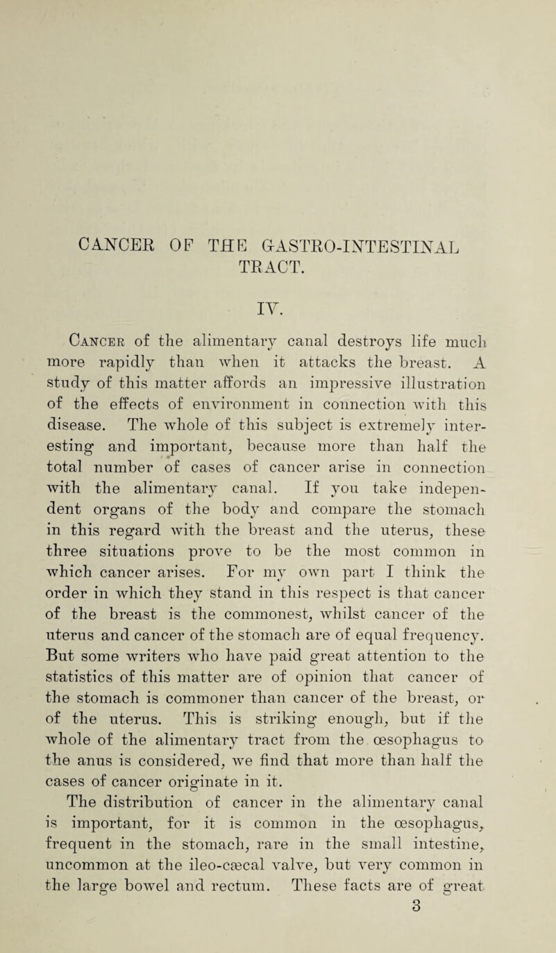 CANCER OF THE GrASTRO-INTESTINAL TRACT. IV. Cancer of the alimentary canal destroys life much more rapidly than when it attacks the breast. A study of this matter affords an impressive illustration of the effects of environment in connection with this disease. The whole of this subject is extremely inter¬ esting and important, because more than half the total number of cases of cancer arise in connection with the alimentary canal. If you take indepen¬ dent organs of the body and compare the stomach in this regard with the breast and the uterus, these three situations prove to be the most common in which cancer arises. For my own part I think the order in which they stand in this respect is that cancer of the breast is the commonest, whilst cancer of the uterus and cancer of the stomach are of equal frequency. But some writers who have paid great attention to the statistics of this matter are of opinion that cancer of the stomach is commoner than cancer of the breast, or of the uterus. This is striking enough, but if the whole of the alimentary tract from the oesophagus to the anus is considered, we find that more than half the cases of cancer originate in it. The distribution of cancer in the alimentary canal is important, for it is common in the oesophagus, frequent in the stomach, rare in the small intestine, uncommon at the ileo-cmcal valve, but very common in the large bowel and rectum. These facts are of great 3