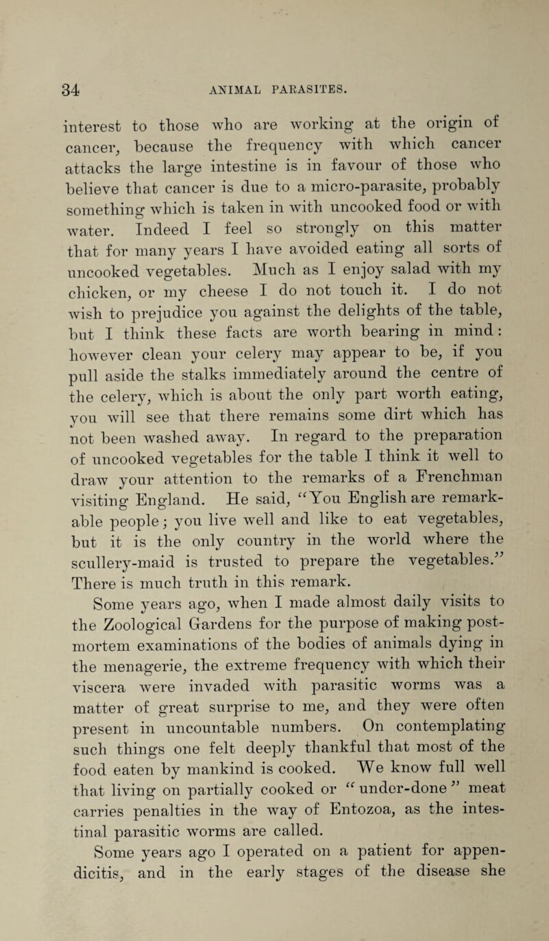 interest to those who are working at the origin of cancer, because the frequency with which cancer attacks the large intestine is in favour of those who believe that cancer is due to a micro-parasite, probably something which is taken in with uncooked food or with water. Indeed I feel so strongly on this matter that for many years I have avoided eating all sorts of uncooked vegetables. Much as I enjoy salad with my chicken, or my cheese I do not touch it. I do not wish to prejudice you against the delights of the table, but I think these facts are worth bearing in mind: however clean your celery may appear to be, if you pull aside the stalks immediately around the centre of the celery, which is about the only part worth eating, you will see that there remains some dirt which has not been washed away. In regard to the preparation of uncooked vegetables for the table I think it well to draw your attention to the remarks of a Frenchman visiting England. He said, “You English are remark¬ able people; you live well and like to eat vegetables, but it is the only country in the world where the scullery-maid is trusted to prepare the vegetables. There is much truth in this remark. Some years ago, when I made almost daily visits to the Zoological Gardens for the purpose of making post¬ mortem examinations of the bodies of animals dying in the menagerie, the extreme frequency with which their viscera were invaded with parasitic worms was a matter of great surprise to me, and they were often present in uncountable numbers. On contemplating such things one felt deeply thankful that most of the food eaten by mankind is cooked. We know full well that living on partially cooked or “ under-done ” meat carries penalties in the way of Entozoa, as the intes¬ tinal parasitic worms are called. Some years ago I operated on a patient for appen¬ dicitis, and in the early stages of the disease she