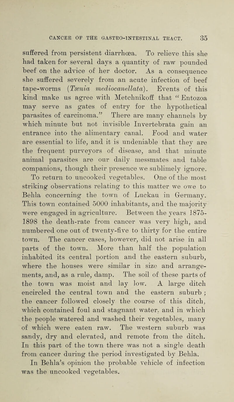 suffered from persistent diarrhoea. To relieve this she had taken for several days a quantity of raw pounded beef on the advice of her doctor. As a consequence she suffered severely from an acute infection of beef tape-worms (Tssnia mediocanellata). Events of this kind make us agree with Metchnikoff that “ Entozoa may serve as gates of entry for the hypothetical parasites of carcinoma.” There are many channels by which minute but not invisible Invertebrata gain an entrance into the alimentary canal. Food and water are essential to life, and it is undeniable that they are the frequent purveyors of disease, and that minute animal parasites are our daily messmates and table companions, though their presence we sublimely ignore. To return to uncooked vegetables. One of the most striking observations relating' to this matter we owe to Behla concerning the town of Luckau in Germany. This town contained 5000 inhabitants, and the majority were engaged in agriculture. Between the years 1875- 1898 the death-rate from cancer was very high, and numbered one out of twenty-five to thirty for the entire town. The cancer cases, however, did not arise in all parts of the town. More than half the j)opulation inhabited its central portion and the eastern suburb, where the houses were similar in size and arrange¬ ments, and, as a rule, damp. The soil of these parts of the town was moist and lay low. A large ditch encircled the central town and the eastern suburb ; the cancer followed closely the course of this ditch, which contained foul and stagnant water, and in which the people watered and washed their vegetables, many of which were eaten raw. The western suburb was sandy, dry and elevated, and remote from the ditch. In this part of the town there was not a single death from cancer during the period investigated by Behla. In Behla’s opinion the probable vehicle of infection was the uncooked vegetables.