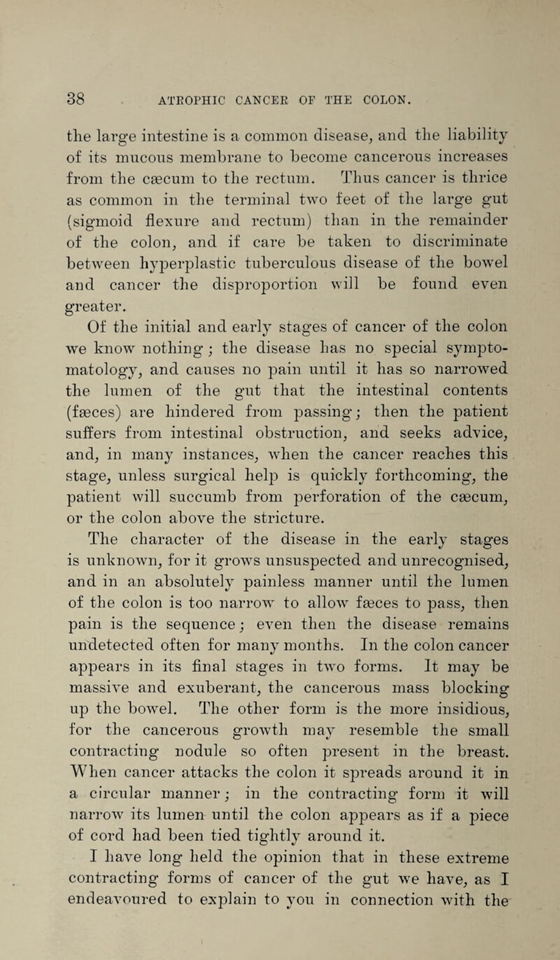the large intestine is a common disease, and the liability of its mucous membrane to become cancerous increases from the caecum to the rectum. Thus cancer is thrice as common in the terminal two feet of the large gut (sigmoid flexure and rectum) than in the remainder of the colon, and if care be taken to discriminate between hyperplastic tuberculous disease of the bowel and cancer the disproportion will be found even greater. Of the initial and early stages of cancer of the colon we know nothing ; the disease has no special sympto¬ matology, and causes no pain until it lias so narrowed the lumen of the gut that the intestinal contents (faeces) are hindered from passing; then the patient suffers from intestinal obstruction, and seeks advice, and, in many instances, when the cancer reaches this stage, unless surgical help is quickly forthcoming, the patient will succumb from perforation of the caecum, or the colon above the stricture. The character of the disease in the early stages is unknown, for it grows unsuspected and unrecognised, and in an absolutely painless manner until the lumen of the colon is too narrow to allow faeces to pass, then pain is the sequence; even then the disease remains undetected often for many months. In the colon cancer appears in its final stages in two forms. It may be massive and exuberant, the cancerous mass blocking up the bowel. The other form is the more insidious, for the cancerous growth may resemble the small contracting nodule so often present in the breast. When cancer attacks the colon it spreads around it in a circular manner; in the contracting form it will narrow its lumen until the colon appears as if a piece of cord had been tied tightly around it. I have long held the opinion that in these extreme contracting forms of cancer of the gut we have, as I endeavoured to explain to you in connection with the