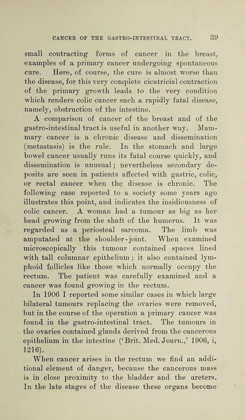 small contracting forms of cancer in the breast, examples of a primary cancer undergoing spontaneous cure. Here, of course, the cure is almost worse than the disease, for this very complete cicatricial contraction of the primary growth leads to the very condition which renders colic cancer such a rapidly fatal disease, namely, obstruction of the intestine. A comparison of cancer of the breast and of the gastro-intestinal tract is useful in another way. Mam¬ mary cancer is a chronic disease and dissemination (metastasis) is the rule. In the stomach and large bowel cancer usually runs its fatal course cpiickly, and dissemination is unusual; nevertheless secondary de¬ posits are seen in patients affected with gastric, colic, or rectal cancer when the disease is chronic. The following case reported to a society some years ago illustrates this point, and indicates the insidiousness of colic cancer. A woman had a tumour as big as her head growing from the shaft of the humerus. It was regarded as a periosteal sarcoma. The limb was amputated at the shoulder-joint. When examined microscopically this tumour contained spaces lined with tall columnar epithelium; it also contained lym¬ phoid follicles like those which normally occupy the rectum. The patient was carefully examined and a cancer was found growing in the rectum. In 1906 I reported some similar cases in which large bilateral tumours replacing' the ovaries were removed, but in the course of the operation a primary cancer was found in the gastro-intestinal tract. The tumours in the ovaries contained glands derived from the cancerous epithelium in the intestine (‘Brit. Med. Journ./ 1906, i, 1216). When cancer arises in the rectum we find an addi¬ tional element of danger, because the cancerous mass is in close proximity to the bladder and the ureters. In the late stages of the disease these organs become