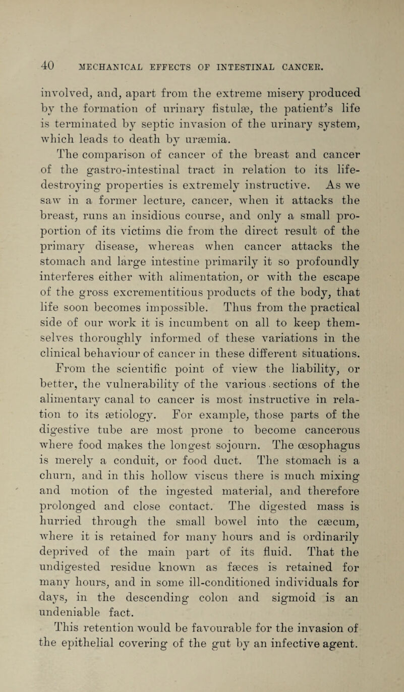 involved, and, apart from the extreme misery produced by the formation of urinary fistulae, the patient’s life is terminated by septic invasion of the urinary system, which leads to death by uraemia. The comparison of cancer of the breast and cancer of the gastro-intestinal tract in relation to its life- destroying properties is extremely instructive. As we saw in a former lecture, cancer, when it attacks the breast, runs an insidious course, and only a small pro¬ portion of its victims die from the direct result of the primary disease, whereas when cancer attacks the stomach and large intestine primarily it so profoundly interferes either with alimentation, or with the escape of the gross excrementitious products of the body, that life soon becomes impossible. Thus from the practical side of our work it is incumbent on all to keep them¬ selves thoroughly informed of these variations in the clinical behaviour of cancer in these different situations. From the scientific point of view the liability, or better, the vulnerability of the various. sections of the alimentary canal to cancer is most instructive in rela¬ tion to its aetiology. For example, those parts of the digestive tube are most prone to become cancerous where food makes the longest sojourn. The oesophagus is merely a conduit, or food duct. The stomach is a churn, and in this hollow viscus there is much mixing and motion of the ingested material, and therefore prolonged and close contact. The digested mass is hurried through the small bowel into the caecum, where it is retained for many hours and is ordinarily deprived of the main part of its fluid. That the undigested residue known as faeces is retained for many hours, and in some ill-conditioned individuals for days, in the descending colon and sigmoid is an undeniable fact. This retention would be favourable for the invasion of the epithelial covering of the gut by an infective agent.