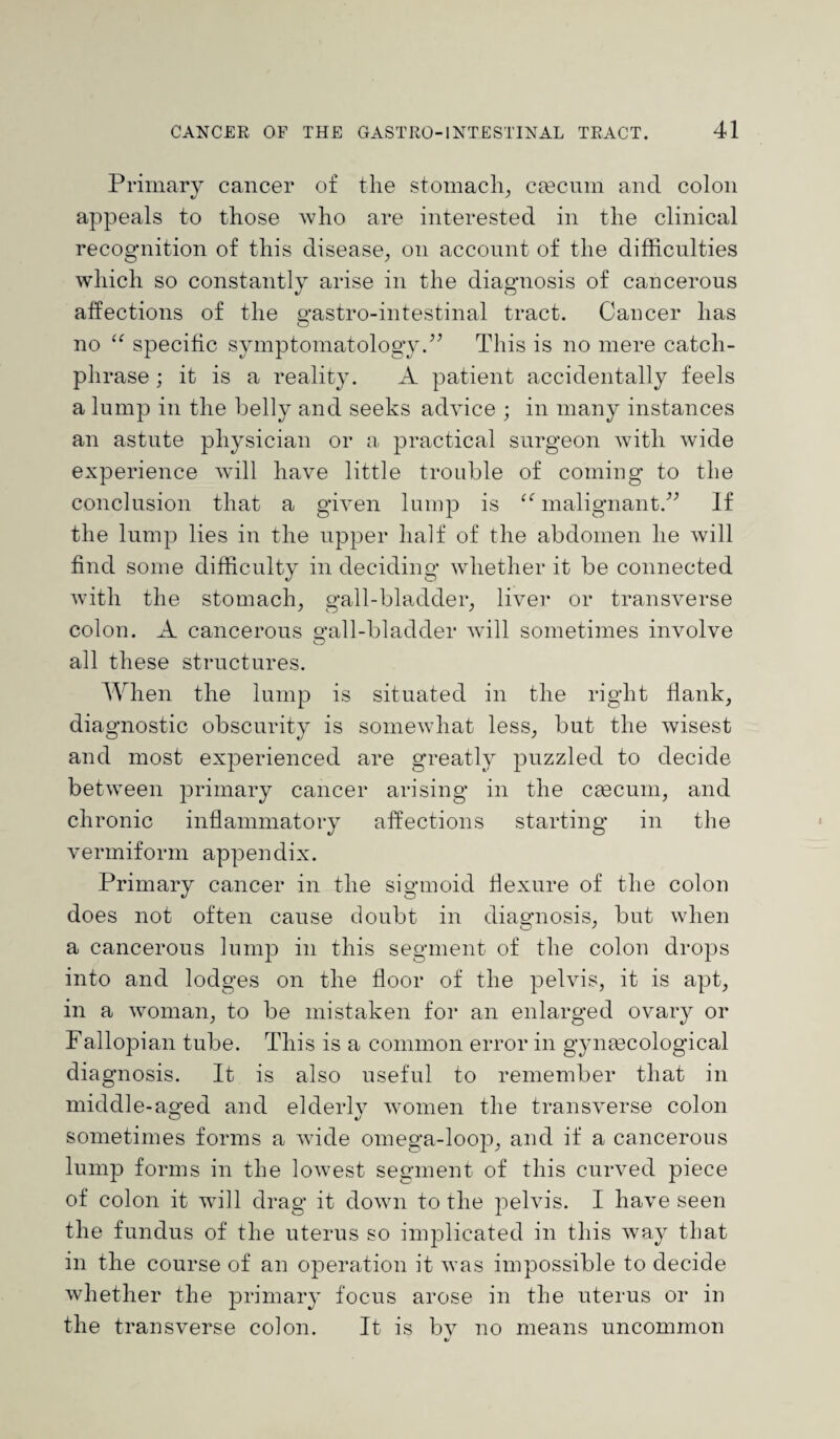 Primary cancer of the stomach, caecum and colon appeals to those who are interested in the clinical recognition of this disease, on account of the difficulties which so constantly arise in the diagnosis of cancerous affections of the gastro-intestinal tract. Cancer has no u specific symptomatology/’ This is no mere catch- phrase ; it is a reality. A patient accidentally feels a lump in the belly and seeks advice ; in many instances an astute physician or a practical surgeon with wide experience will have little trouble of coming to the conclusion that a given lump is “ malignant.” If the lump lies in the upper half of the abdomen he will find some difficulty in deciding whether it be connected with the stomach, gall-bladder, liver or transverse colon. A cancerous o-all-bladder will sometimes involve O all these structures. When the lump is situated in the right flank, diagnostic obscurity is somewhat less, but the wisest and most experienced are greatly puzzled to decide between primary cancer arising in the caecum, and chronic inflammatory affections starting in the vermiform appendix. Primary cancer in the sigmoid flexure of the colon does not often cause doubt in diagnosis, but when a cancerous lump in this segment of the colon drops into and lodges on the floor of the pelvis, it is apt, in a woman, to be mistaken for an enlarged ovary or Fallopian tube. This is a common error in gynaecological diagnosis. It is also useful to remember that in middle-aged and elderly women the transverse colon sometimes forms a wide omega-loop, and if a cancerous lump forms in the lowest segment of this curved piece of colon it wifi drag it down to the pelvis. I have seen the fundus of the uterus so implicated in this way that in the course of an operation it was impossible to decide whether the primary focus arose in the uterus or in the transverse colon. It is bv no means uncommon «/