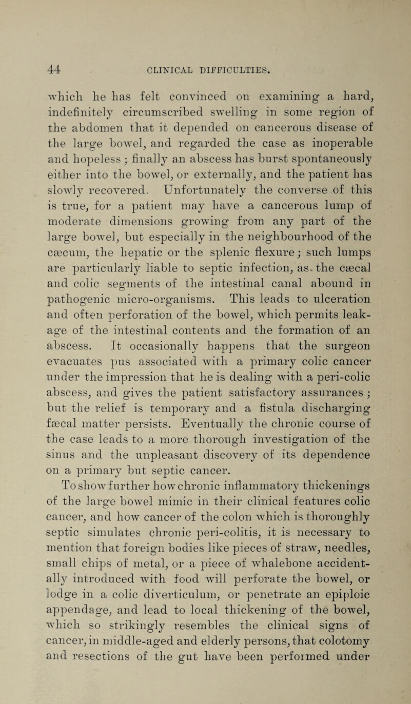 which he has felt convinced on examining a hard, indefinitely circumscribed swelling in some region of the abdomen that it depended on cancerous disease of the large bowel, and regarded the case as inoperable and hopeless ; finally an abscess has burst spontaneously either into the bowel, or externally, and the patient has slowly recovered. Unfortunately the converse of this is true, for a patient may have a cancerous lump of moderate dimensions growing from any part of the large bowel, but especially in the neighbourhood of the caecum, the hepatic or the splenic flexure; such lumps are particularly liable to septic infection, as. the caeca! and colic segments of the intestinal canal abound in pathogenic micro-organisms. This leads to ulceration and often perforation of the bowel, which permits leak- ao-e of the intestinal contents and the formation of an o abscess. It occasionally happens that the surgeon evacuates pus associated with a primary colic cancer under the impression that he is dealing with a peri-colic abscess, and gives the patient satisfactory assurances ; but the relief is temporary and a fistula discharging fa9cal matter persists. Eventually the chronic course of the case leads to a more thorough investigation of the sinus and the unpleasant discovery of its dependence on a primary but septic cancer. To show further how chronic inflammatory thickenings of the large bowel mimic in their clinical features colic cancer, and how cancel- of the colon which is thoroughly septic simulates chronic peri-colitis, it is necessary to mention that foreign bodies like pieces of straw, needles, small chips of metal, or a piece of whalebone accident¬ ally introduced with food will perforate the bowel, or lodge in a colic diverticulum, or penetrate an epiploic appendage, and lead to local thickening of the bowel, which so strikingly resembles the clinical signs of cancer, in middle-aged and elderly persons, that colotomy and resections of the gut have been performed under