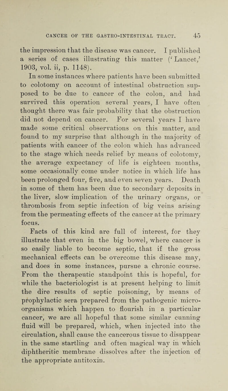 the impression that the disease was cancer. I published a series of cases illustrating this matter (f Lancet/ 1903, yoI. ii, p. 1148). In some instances where patients have been submitted to colotomy on account of intestinal obstruction sup¬ posed to be due to cancer of the colon, and had survived this operation several years, I have often thought there was fair probability that the obstruction did not depend on cancer. For several years I have made some critical observations on this matter, and found to my surprise that although in the majority of patients with cancer of the colon which has advanced to the stage which needs relief by means of colotomy, the average expectancy of life is eighteen months, some occasionally come under notice in which life has been prolonged four, five, and even seven years. Death in some of them has been due to secondary deposits in the liver, slow implication of the urinary organs, or thrombosis from septic infection of big veins arising from the permeating* effects of the cancer at the primary focus. Facts of this kind are full of interest, for they illustrate that even in the bio- bowel, where cancer is o ' so easily liable to become septic, that if the gross mechanical effects can be overcome this disease may, and does in some instances, pursue a chronic course. From the therapeutic standpoint this is hopeful, for while the bacteriologist is at present helping to limit the dire results of septic poisoning, by means of prophylactic sera prepared from the pathogenic micro¬ organisms which happen to flourish in a particular cancer, we are all hopeful that some similar cunning fluid will be prepared, which, when injected into the circulation, shall cause the cancerous tissue to disappear in the same startling* and often maodcal wav in which diphtheritic membrane dissolves after the injection of the appropriate antitoxin.