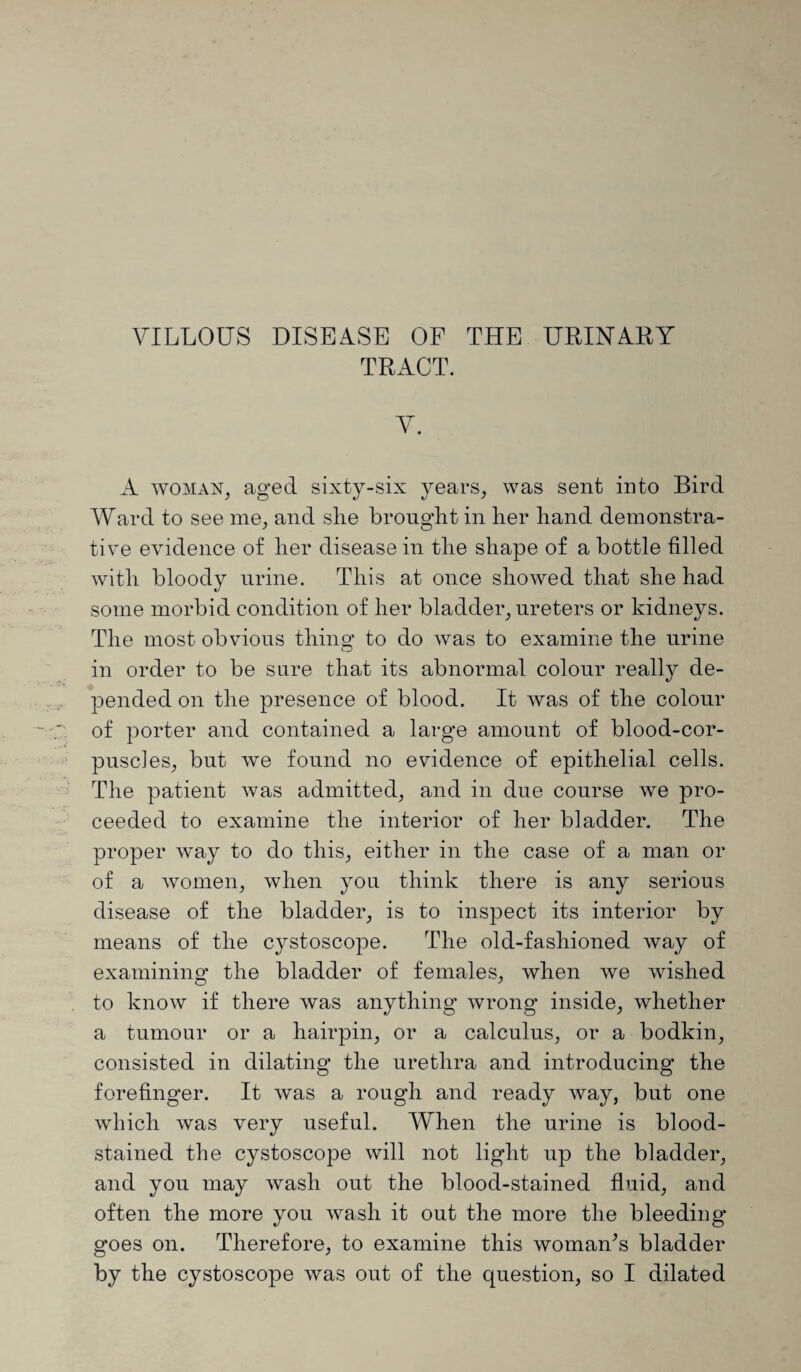 VILLOUS DISEASE OF THE URINARY TRACT. V. A woman, aged sixty-six years, was sent into Bird Ward to see me, and she brought in her hand demonstra¬ tive evidence of her disease in the shape of a bottle filled with bloody urine. This at once showed that she had some morbid condition of her bladder, ureters or kidneys. The most obvious thins; to do was to examine the urine in order to be sure that its abnormal colour really de¬ pended on the presence of blood. It was of the colour of porter and contained a large amount of blood-cor¬ puscles, but we found no evidence of epithelial cells. The patient was admitted, and in due course we pro¬ ceeded to examine the interior of her bladder. The proper way to do this, either in the case of a man or of a women, when you think there is any serious disease of the bladder, is to inspect its interior by means of the cystoscope. The old-fashioned way of examining the bladder of females, when we wished to know if there was anything wrong inside, whether a tumour or a hairpin, or a calculus, or a bodkin, consisted in dilating the urethra and introducing the forefinger. It was a rough and ready way, but one which was very useful. When the urine is blood¬ stained the cystoscope will not light up the bladder, and you may wash out the blood-stained fluid, and often the more you wash it out the more the bleeding goes on. Therefore, to examine this woman's bladder