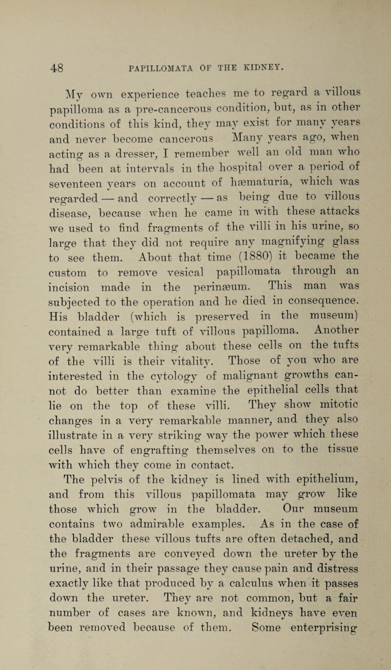 My own experience teaches me to regard a villous papilloma as a pre-cancerons condition, but, as in other conditions of this kind, they may exist for many years and never become cancerous Many years ago, when acting as a dresser, I remember well an old man who had been at intervals in the hospital over a period of seventeen years on account of hfematuria, which was regarded — and correctly — as being due to villous disease, because when he came in with these attacks we used to find fragments of the villi in his urine, so large that they did not require any magnifying glass to see them. About that time (1880) it became the custom to remove vesical papillomata through an incision made in the perimeum. This man was subjected to the operation and he died in consequence. His bladder (which is preserved in the museum) contained a large tuft of villous papilloma. Another very remarkable thing about these cells on the tufts of the villi is their vitality. Those of you who are interested in the cytology of malignant growths can¬ not do better than examine the epithelial cells that lie on the top of these villi. They show mitotic changes in a very remarkable manner, and they also illustrate in a very striking way the power which these cells have of engrafting themselves on to the tissue with which they come in contact. The pelvis of the kidney is lined with epithelium, and from this villous papillomata may grow like those which grow in the bladder. Our museum contains two admirable examples. As in the case of the bladder these villous tufts are often detached, and the fragments are conveyed down the ureter by the urine, and in their passage they cause pain and distress exactly like that produced by a calculus when it passes down the ureter. They are not common, but a fair number of cases are known, and kidneys have even been removed because of them. Some enterprising