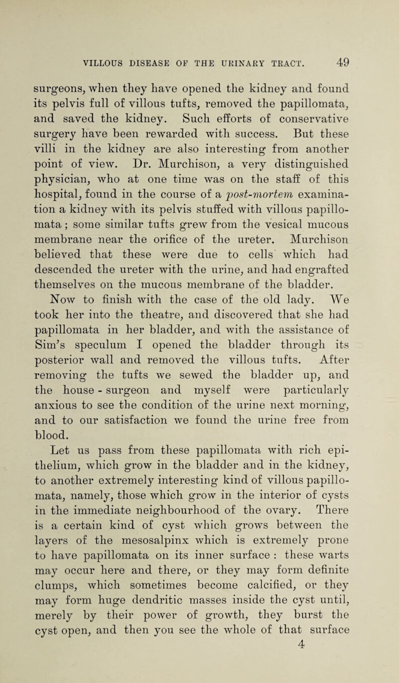 surgeons, when they have opened the kidney and found its pelvis full of villous tufts, removed the papillomata, and saved the kidney. Such efforts of conservative surgery have been rewarded with success. But these villi in the kidney are also interesting from another point of view. Dr. Murchison, a very distinguished physician, who at one time was on the staff of this hospital, found in the course of a post-mortem examina¬ tion a kidney with its pelvis stuffed with villous papillo¬ mata ; some similar tufts grew from the vesical mucous membrane near the orifice of the ureter. Murchison believed that these were due to cells which had descended the ureter with the urine, and had engrafted themselves on the mucous membrane of the bladder. Now to finish with the case of the old lady. We took her into the theatre, and discovered that she had papillomata in her bladder, and with the assistance of Sim’s speculum I opened the bladder through its posterior wall and removed the villous tufts. After removing the tufts we sewed the bladder up, and the house - surgeon and myself were particularly anxious to see the condition of the urine next morning, and to our satisfaction we found the urine free from blood. Let us pass from these papillomata with rich epi¬ thelium, which grow in the bladder and in the kidney, to another extremely interesting kind of villous papillo¬ mata, namely, those which grow in the interior of cysts in the immediate neighbourhood of the ovary. There is a certain kind of cyst which grows between the layers of the mesosalpinx which is extremely prone to have papillomata on its inner surface : these warts may occur here and there, or they may form definite clumps, which sometimes become calcified, or they may form huge dendritic masses inside the cyst until, merely by their power of growth, they burst the cyst open, and then you see the whole of that surface 4