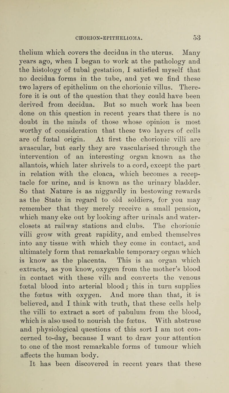 thelium which covers the decidua in the uterus. Many years ago, when I began to work at the pathology and the histology of tubal gestation, I satisfied myself that no decidua forms in the tube, and yet we find these two layers of epithelium on the chorionic villus. There¬ fore it is out of the question that they could have been derived from decidua. But so much work has been done on this question in recent years that there is no doubt in the minds of those whose opinion is most worthy of consideration that these two layers of cells are of foetal origin. At first the chorionic villi are avascular, but early they are vascularised through the intervention of an interesting organ known as the allantois, which later shrivels to a cord, except the part in relation with the cloaca, which becomes a recep¬ tacle for urine, and is known as the urinary bladder. So that Nature is as niggardly in bestowing rewards as the State in regard to old soldiers, for you may remember that they merely receive a small pension, which many eke out by looking after urinals and water- closets at railway stations and clubs. The chorionic villi grow with great rapidity, and embed themselves into any tissue with which they come in contact, and ultimately form that remarkable temporary organ which is know as the placenta. This is an organ which extracts, as you know, oxygen from the mother’s blood in contact with these villi and converts the venous foetal blood into arterial blood; this in turn supplies the foetus with oxygen. And more than that, it is believed, and I think with truth, that these cells help the villi to extract a sort of pabulum from the blood, which is also used to nourish the foetus. With abstruse and physiological questions of this sort I am not con¬ cerned to-day, because I want to draw your attention to one of the most remarkable forms of tumour which affects the human body. It has been discovered in recent vears that these
