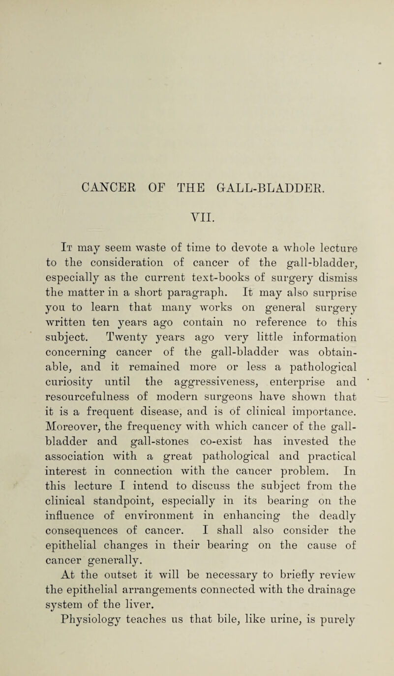 VII. It may seem waste of time to devote a whole lecture to the consideration of cancer of the gall-bladder, especially as the current text-books of surgery dismiss the matter in a short paragraph. It may also surprise you to learn that many works on general surgery written ten years ago contain no reference to this subject. Twenty years ago very little information concerning cancer of the gall-bladder was obtain¬ able, and it remained more or less a pathological curiosity until the aggressiveness, enterprise and resourcefulness of modern surgeons have shown that it is a frequent disease, and is of clinical importance. Moreover, the frequency with which cancer of the gall¬ bladder and gall-stones co-exist has invested the association with a great pathological and practical interest in connection with the cancer problem. In this lecture I intend to discuss the subject from the clinical standpoint, especially in its bearing on the influence of environment in enhancing the deadly consequences of cancer. I shall also consider the epithelial changes in their bearing on the cause of cancer generally. At the outset it will be necessary to briefly review the epithelial arrangements connected with the drainage system of the liver. Physiology teaches us that bile, like urine, is purely