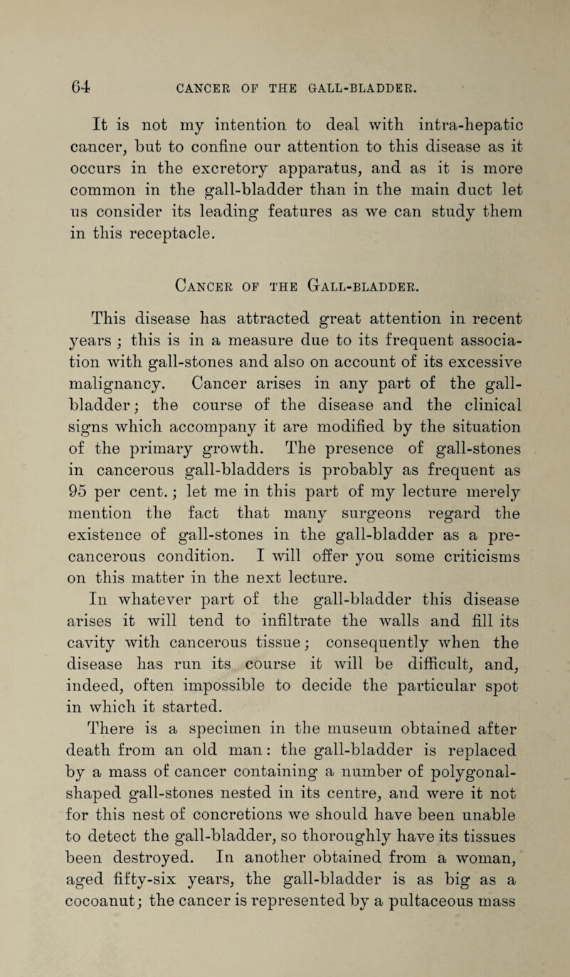 It is not my intention to deal with intra-hepatic cancer, but to confine our attention to this disease as it occurs in the excretory apparatus, and as it is more common in the gall-bladder than in the main duct let us consider its leading features as we can study them in this receptacle. Cancer of the Gall-bladder. This disease has attracted great attention in recent years ; this is in a measure due to its frequent associa¬ tion with gall-stones and also on account of its excessive malignancy. Cancer arises in any part of the gall¬ bladder ; the course of the disease and the clinical signs which accompany it are modified by the situation of the primary growth. The presence of gall-stones in cancerous gall-bladders is probably as frequent as 95 per cent.; let me in this part of my lecture merely mention the fact that many surgeons regard the existence of gall-stones in the gall-bladder as a pre- cancerous condition. I will offer you some criticisms on this matter in the next lecture. In whatever part of the gall-bladder this disease arises it will tend to infiltrate the walls and fill its cavity with cancerous tissue; consequently when the disease has run its course it will be difficult, and, indeed, often impossible to decide the particular spot in which it started. There is a specimen in the museum obtained after death from an old man: the gall-bladder is replaced by a mass of cancer containing a number of polygonal¬ shaped gall-stones nested in its centre, and were it not for this nest of concretions we should have been unable to detect the gall-bladder, so thoroughly have its tissues been destroyed. In another obtained from a woman, aged fifty-six years, the gall-bladder is as big as a cocoanut; the cancer is represented by a pultaceous mass