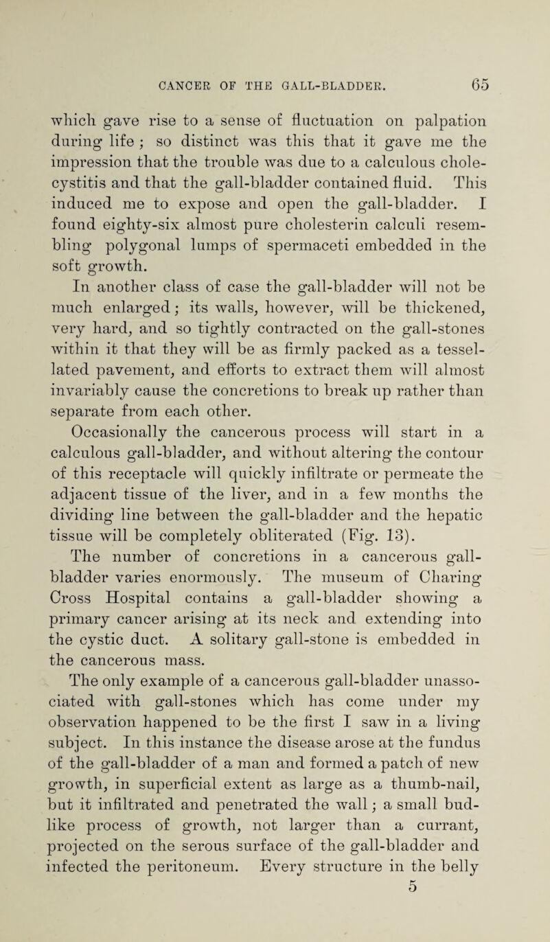 which gave rise to a sense of fluctuation on palpation during life ; so distinct was this that it gave me the impression that the trouble was due to a calculous chole¬ cystitis and that the gall-bladder contained fluid. This induced me to expose and open the gall-bladder. I found eighty-six almost pure cholesterin calculi resem¬ bling polygonal lumps of spermaceti embedded in the soft growth. In another class of case the gall-bladder will not be much enlarged; its walls, however, will be thickened, very hard, and so tightly contracted on the gall-stones within it that they will be as firmly packed as a tessel¬ lated pavement, and efforts to extract them will almost invariably cause the concretions to break up rather than separate from each other. Occasionally the cancerous process will start in a calculous gall-bladder, and without altering the contour of this receptacle will quickly infiltrate or permeate the adjacent tissue of the liver, and in a few months the dividing* line between the gall-bladder and the hepatic tissue will be completely obliterated (Fig. 13). The number of concretions in a cancerous gall¬ bladder varies enormously. The museum of Charing Cross Hospital contains a gall-bladder showing a primary cancer arising at its neck and extending into the cystic duct. A solitary gall-stone is embedded in the cancerous mass. The only example of a cancerous gall-bladder unasso¬ ciated with gall-stones which has come under my observation happened to be the first I saw in a living subject. In this instance the disease arose at the fundus of the gall-bladder of a man and formed a patch of new growth, in superficial extent as large as a thumb-nail, but it infiltrated and penetrated the wall; a small bud¬ like process of growth, not larger than a currant, projected on the serous surface of the gall-bladder and infected the peritoneum. Every structure in the belly 5