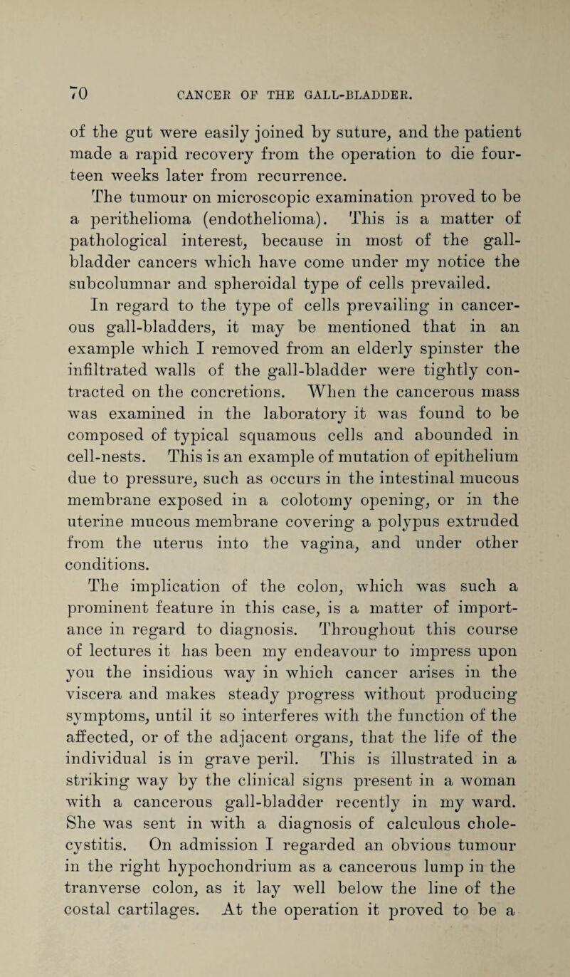 TO of the gut were easily joined by suture, and the patient made a rapid recovery from the operation to die four¬ teen weeks later from recurrence. The tumour on microscopic examination proved to be a perithelioma (endothelioma). This is a matter of pathological interest, because in most of the gall¬ bladder cancers which have come under my notice the subcolumnar and spheroidal type of cells prevailed. In regard to the type of cells prevailing in cancer¬ ous gall-bladders, it may be mentioned that in an example which I removed from an elderly spinster the infiltrated walls of the gall-bladder were tightly con¬ tracted on the concretions. When the cancerous mass was examined in the laboratory it was found to be composed of typical squamous cells and abounded in cell-nests. This is an example of mutation of epithelium due to pressure, such as occurs in the intestinal mucous membrane exposed in a colotomy opening, or in the uterine mucous membrane covering a polypus extruded from the uterus into the vagina, and under other conditions. The implication of the colon, which was such a prominent feature in this case, is a matter of import¬ ance in regard to diagnosis. Throughout this course of lectures it has been my endeavour to impress upon you the insidious way in which cancer arises in the viscera and makes steady progress without producing symptoms, until it so interferes with the function of the affected, or of the adjacent organs, that the life of the individual is in grave peril. This is illustrated in a striking way by the clinical signs present in a woman with a cancerous gall-bladder recently in my ward. She was sent in with a diagnosis of calculous chole¬ cystitis. On admission I regarded an obvious tumour in the right hypochondrium as a cancerous lump in the tranverse colon, as it lay well below the line of the costal cartilages. At the operation it proved to be a