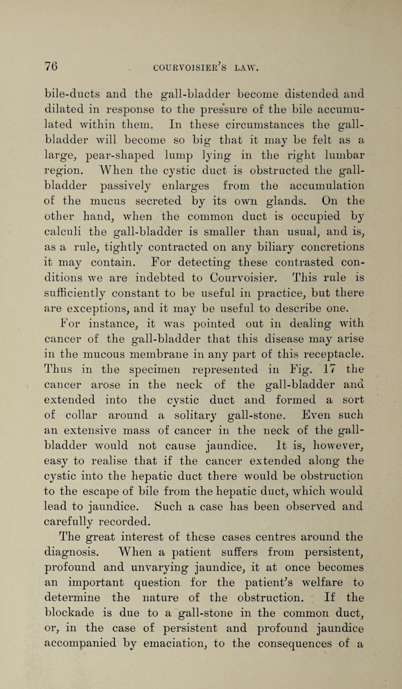 bile-ducts and the gall-bladder become distended and dilated in response to the pressure of the bile accumu¬ lated within them. In these circumstances the gall¬ bladder will become so big that it may be felt as a large, pear-shaped lump lying in the right lumbar region. When the cystic duct is obstructed the gall¬ bladder passively enlarges from the accumulation of the mucus secreted by its own glands. On the other hand, when the common duct is occupied by calculi the gall-bladder is smaller than usual, and is, as a rule, tightly contracted on any biliary concretions it may contain. For detecting these contrasted con¬ ditions we are indebted to Courvoisier. This rule is sufficiently constant to be useful in practice, but there are exceptions, and it may be useful to describe one. For instance, it was pointed out in dealing with cancer of the gall-bladder that this disease may arise in the mucous membrane in any part of this receptacle. Thus in the specimen represented in Fig. 17 the cancer arose in the neck of the gall-bladder ana extended into the cystic duct and formed a sort of collar around a solitary gall-stone. Even such an extensive mass of cancer in the neck of the gall¬ bladder would not cause jaundice. It is, however, easy to realise that if the cancer extended along the cystic into the hepatic duct there would be obstruction to the escape of bile from the hepatic duct, which would lead to jaundice. Such a case has been observed and carefully recorded. The great interest of these cases centres around the diagnosis. When a patient suffers from persistent, profound and unvarying jaundice, it at once becomes an important question for the patient's welfare to determine the nature of the obstruction. If the blockade is due to a gall-stone in the common duct, or, in the case of persistent and profound jaundice accompanied by emaciation, to the consequences of a